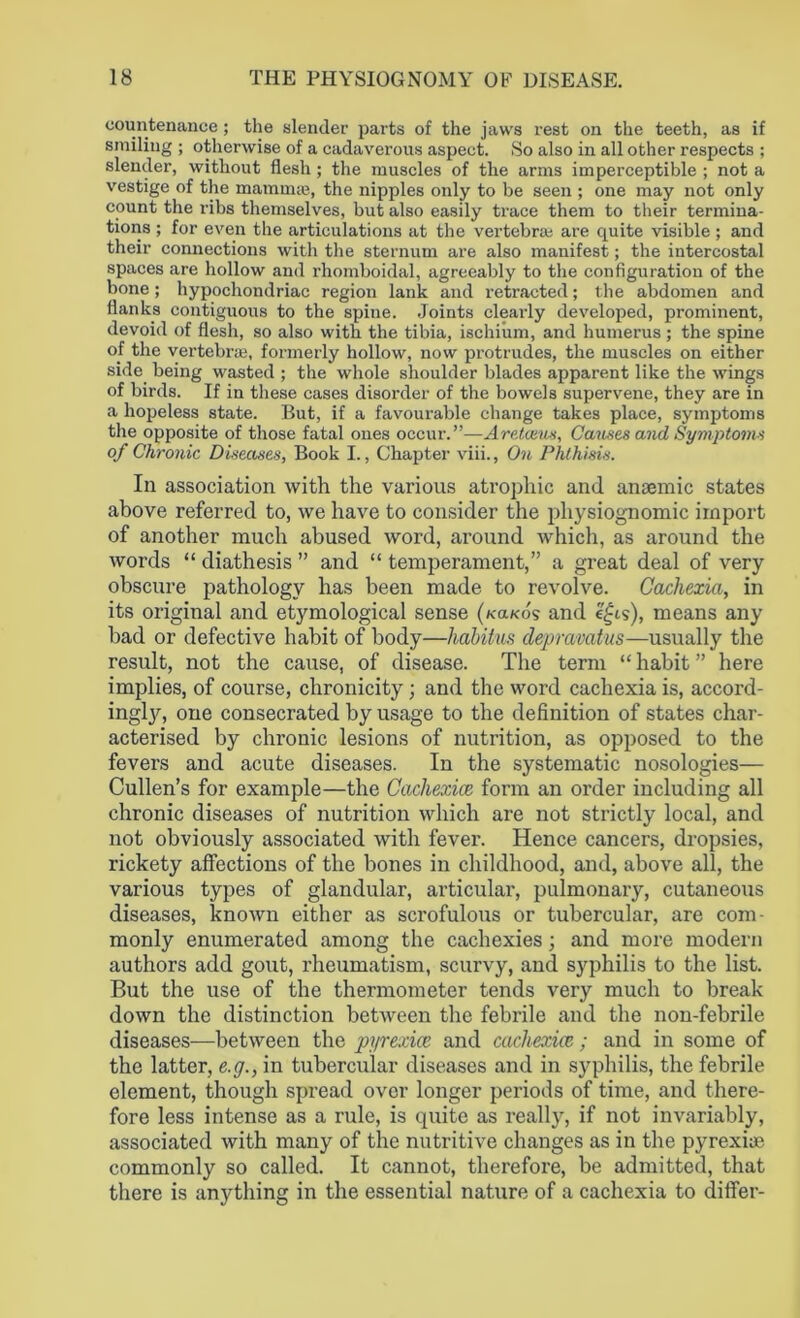 countenance; the slender parts of the jaws rest on the teeth, as if smiling ; otherwise of a cadaverous aspect. So also in all other respects ; slender, without flesh; the muscles of the arms imperceptible ; not a vestige of the mamane, the nipples only to be seen ; one may not only count the ribs themselves, but also easily trace them to their termina- tions ; for even the articulations at the vertebra; are quite visible ; and their connections with the sternum are also manifest; the intercostal spaces are hollow and rhomboidal, agreeably to the configuration of the bone; hypochondriac region lank and retracted; the abdomen and flanks contiguous to the spine. Joints clearly developed, prominent, devoid of flesh, so also with the tibia, ischium, and humerus ; the spine of the vertebra?, formerly hollow, now protrudes, the muscles on either side being wasted ; the whole shoulder blades apparent like the wings of birds. If in these cases disorder of the bowels supervene, they are in a hopeless state. But, if a favourable change takes place, symptoms the opposite of those fatal ones occur.”—Aretceus, Causes and Symptoms of Chronic Diseases, Book I., Chapter viii., On Phthisis. In association with the various atrophic and. anaemic states above referred to, we have to consider the physiognomic import of another much abused word, around which, as around the words “ diathesis ” and “ temperament,” a great deal of very obscure pathology has been made to revolve. Cachexia, in its original and etymological sense («a/<ds and e£is), means any had or defective habit of body—habitus depravatus—usually the result, not the cause, of disease. The term “ habit ” here implies, of course, chronicity ; and the word cachexia is, accord- ingljq one consecrated by usage to the definition of states char- acterised by chronic lesions of nutrition, as opposed to the fevers and acute diseases. In the systematic nosologies— Cullen’s for example—the Cacliexice form an order including all chronic diseases of nutrition which are not strictly local, and not obviously associated with fever. Hence cancers, dropsies, rickety affections of the bones in childhood, and, above all, the various types of glandular, articular, pulmonary, cutaneous diseases, known either as scrofulous or tubercular, are com- monly enumerated among the cachexies; and more modern authors add gout, rheumatism, scurvy, and syphilis to the list. But the use of the thermometer tends very much to break down the distinction between the febrile and the non-febrile diseases—between the pyrexice and cacliexice; and in some of the latter, e.g., in tubercular diseases and in syphilis, the febrile element, though spread over longer periods of time, and there- fore less intense as a rule, is quite as really, if not invariably, associated with many of the nutritive changes as in the pyrexia? commonly so called. It cannot, therefore, be admitted, that there is anything in the essential nature of a cachexia to differ-
