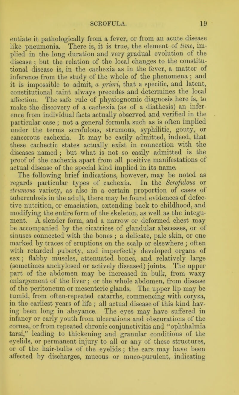 entiate it pathologically from a fever, or from an acute disease like pneumonia. There is, it is true, the element of time, im- plied in the long duration and very gradual evolution of the disease ; but the relation of the local changes to the constitu- tional disease is, in the cachexia as in the fever, a matter of inference from the study of the whole of the phenomena; and it is impossible to admit, a priori, that a specific, and latent, constitutional taint always precedes and determines the local affection. The safe rule of physiognomic diagnosis here is, to make the discovery of a cachexia (as of a diathesis) an infer- ence from individual facts actually observed and verified in the particular case ; not a general formula such as is often implied under the terms scrofulous, strumous, syphilitic, gouty, or cancerous cachexia. It may be easily admitted, indeed, that these cachectic states actually exist in connection with the diseases named ; but what is not so easily admitted is the proof of the cachexia apart from all positive manifestations of actual disease of the special kind implied in its name. The following brief indications, however, may be noted as regards particular types of cachexia. In the Scrofulous or strumous variety, as also in a certain proportion of cases of tuberculosis in the adult, there may be found evidences of defec- tive nutrition, or emaciation, extending back to childhood, and modifying the entire form of the skeleton, as well as the integu- ment. A slender form, and a narrow or deformed chest may be accompanied by the cicatrices of glandular abscesses, or of sinuses connected with the bones; a delicate, pale skin, or one marked by traces of eruptions on the scalp or elsewhere ; often with retarded puberty, and imperfectly developed organs of sex; flabby muscles, attenuated bones, and relatively large (sometimes anchylosed or actively diseased) joints. The upper part of the abdomen may be increased in bulk, from waxy enlargement of the liver; or the whole abdomen, from disease of the peritoneum or mesenteric glands. The upper lip may be tumid, from often-repeated catarrhs, commencing with coryza, in the earliest years of life ; all actual disease of this kind hav- ing been long in abeyance. The eyes may have suffered in infancy or early youth from ulcerations and obscurations of the cornea, or from repeated chronic conjunctivitis and “ophthalmia tarsi,” leading to thickening and granular conditions of the eyelids, or permanent injury to all or any of these structures, or of the hair-bulbs of the eyelids ; the ears may have been affected by discharges, mucous or muco-purulent, indicating
