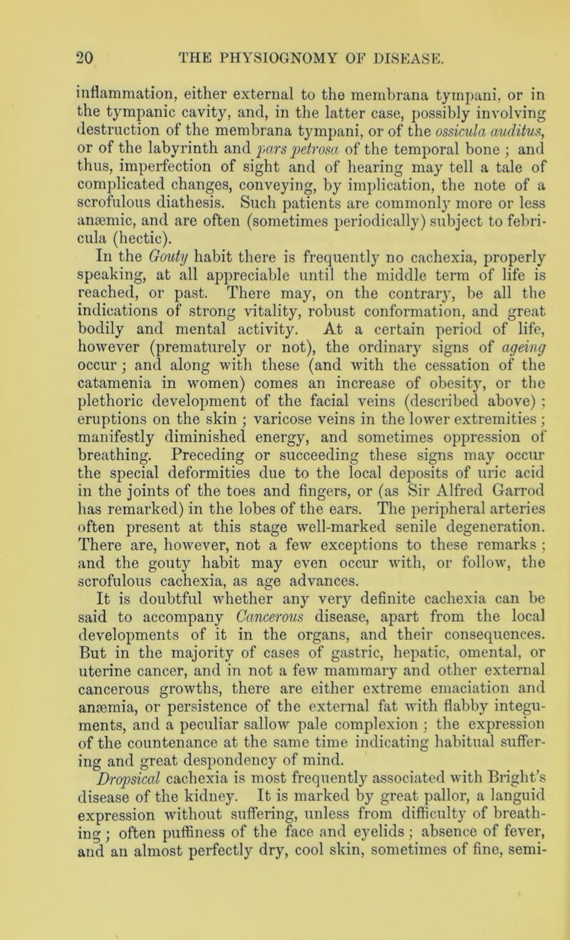 inflammation, either external to the membrana tympani, or in the tympanic cavity, and, in the latter case, possibly involving destruction of the membrana tympani, or of the ossicula auditus, or of the labyrinth and pars petrosa of the temporal bone ; and thus, imperfection of sight and of hearing may tell a tale of complicated changes, conveying, by implication, the note of a scrofulous diathesis. Such patients are commonly more or less anaemic, and are often (sometimes periodically) subject to febri- cula (hectic). In the Gouty habit there is frequently no cachexia, properly speaking, at all appreciable until the middle term of life is reached, or past. There may, on the contrary, be all the indications of strong vitality, robust conformation, and great bodily and mental activity. At a certain period of life, however (prematurely or not), the ordinary signs of ageing occur; and along with these (and with the cessation of the catamenia in women) comes an increase of obesity, or the plethoric development of the facial veins (described above); eruptions on the skin ; varicose veins in the lower extremities ; manifestly diminished energy, and sometimes oppression of breathing. Preceding or succeeding these signs may occur the special deformities due to the local deposits of uric acid in the joints of the toes and fingers, or (as Sir Alfred Garrod has remarked) in the lobes of the ears. The peripheral arteries often present at this stage well-marked senile degeneration. There are, however, not a few exceptions to these remarks ; and the gouty habit may even occur with, or follow, the scrofulous cachexia, as age advances. It is doubtful whether any very definite cachexia can be said to accompany Cancerous disease, apart from the local developments of it in the organs, and their consequences. But in the majority of cases of gastric, hepatic, omental, or uterine cancer, and in not a few mammary and other external cancerous growths, there are either extreme emaciation and anaemia, or persistence of the external fat with flabby integu- ments, and a peculiar sallow pale complexion ; the expression of the countenance at the same time indicating habitual suffer- ing and great despondency of mind. Dropsical cachexia is most frequently associated with Bright’s disease of the kidney. It is marked by great pallor, a languid expression without suffering, unless from difficulty of breath- ing ; often puffiness of the face and eyelids; absence of fever, and an almost perfectly dry, cool skin, sometimes of fine, semi-