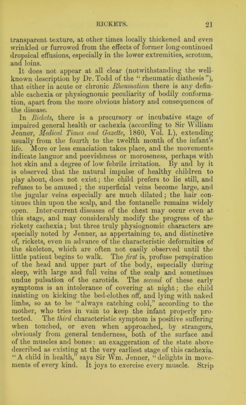 transparent texture, at other times locally thickened and even wrinkled or furrowed from the effects of former long-continued dropsical effusions, especially in the lower extremities, scrotum, and loins. It does not appear at all clear (notwithstanding the well- known description by Dr. Todd of the “ rheumatic diathesis ”), that either in acute or chronic Rheumatism there is any defin- able cachexia or physiognomic peculiarity of bodily conforma- tion, apart from the more obvious history and consequences of the disease. In Rickets, there is a precursory or incubative stage of impaired general health or cachexia (according to Sir William Jenner, Medical Times and Gazette, 1860, Vol. I.), extending usually from the fourth to the twelfth month of the infant’s life. More or less emaciation takes place, and the movements indicate languor and peevishness or moroseness, perhaps with hot skin and a degree of low febrile irritation. By and by it is observed that the natural impulse of healthy children to play about, does not exist; the child prefers to lie still, and refuses to be amused; the superficial veins become large, and the jugular veins especially are much dilated; the hair con- tinues thin upon the scalp, and the fontanelle remains widely open. Inter-current diseases of the chest may occur even at this stage, and may considerably modify the progress of the rickety cachexia; but three truly physiognomic characters are specially noted by Jenner, as appertaining to, and distinctive of, rickets, even in advance of the characteristic deformities of the skeleton, which are often not easily observed until the little patient begins to walk. The first is, profuse perspiration of the head and upper part of the body, especially during sleep, with large and full veins of the scalp and sometimes undue pulsation of the carotids. The second of these early symptoms is an intolerance of covering at night; the child insisting on kicking the bed-clothes off, and lying with naked limbs, so as to be “always catching cold,” according to the mother, who tries in vain to keep the infant properly pro- tected. The third characteristic symptom is positive suffering when touched, or even when approached, by strangers, obviously from general tenderness, both of the surface anil of the muscles and bones : an exaggeration of the state above described as existing at the very earliest stage of this cachexia. “A child in health,” says Sir Wm. Jenner, “delights in move- ments of every kind. It joys to exercise every muscle. Strip