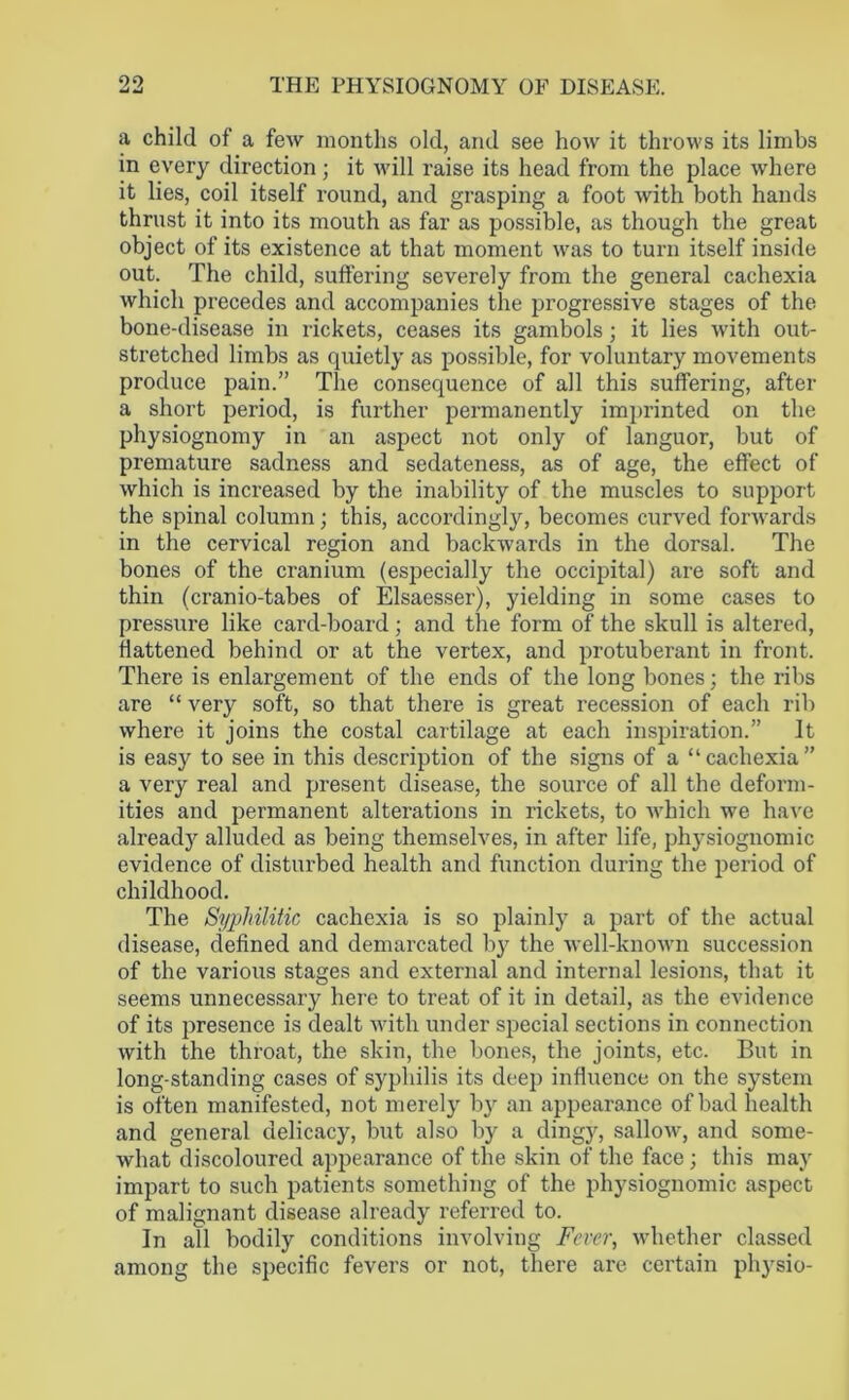 a child of a few months old, and see how it throws its limbs in every direction; it will raise its head from the place where it lies, coil itself round, and grasping a foot with both hands thrust it into its mouth as far as possible, as though the great object of its existence at that moment was to turn itself inside out. The child, suffering severely from the general cachexia which precedes and accompanies the progressive stages of the bone-disease in rickets, ceases its gambols; it lies with out- stretched limbs as quietly as possible, for voluntary movements produce pain.” The consequence of all this suffering, after a short period, is further permanently imprinted on the physiognomy in an aspect not only of languor, but of premature sadness and sedateness, as of age, the effect of which is increased by the inability of the muscles to support the spinal column; this, accordingly, becomes curved forwards in the cervical region and backwards in the dorsal. The bones of the cranium (especially the occipital) are soft and thin (cranio-tabes of Elsaesser), yielding in some cases to pressure like card-board; and the form of the skull is altered, flattened behind or at the vertex, and protuberant in front. There is enlargement of the ends of the long bones; the ribs are “ very soft, so that there is great recession of each rib where it joins the costal cartilage at each inspiration.” It is easy to see in this description of the signs of a “cachexia” a very real and present disease, the source of all the deform- ities and permanent alterations in rickets, to which we have already alluded as being themselves, in after life, physiognomic evidence of disturbed health and function during the period of childhood. The Syphilitic cachexia is so plainly a part of the actual disease, defined and demarcated by the well-known succession of the various stages and external and internal lesions, that it seems unnecessary here to treat of it in detail, as the evidence of its presence is dealt with under special sections in connection with the throat, the skin, the bones, the joints, etc. But in long-standing cases of syphilis its deep influence on the system is often manifested, not merely by an appearance of bad health and general delicacy, but also by a dingy, sallow, and some- what discoloured appearance of the skin of the face ; this may impart to such patients something of the physiognomic aspect of malignant disease already referred to. In all bodily conditions involving Fever, whether classed among the specific fevers or not, there are certain physio-