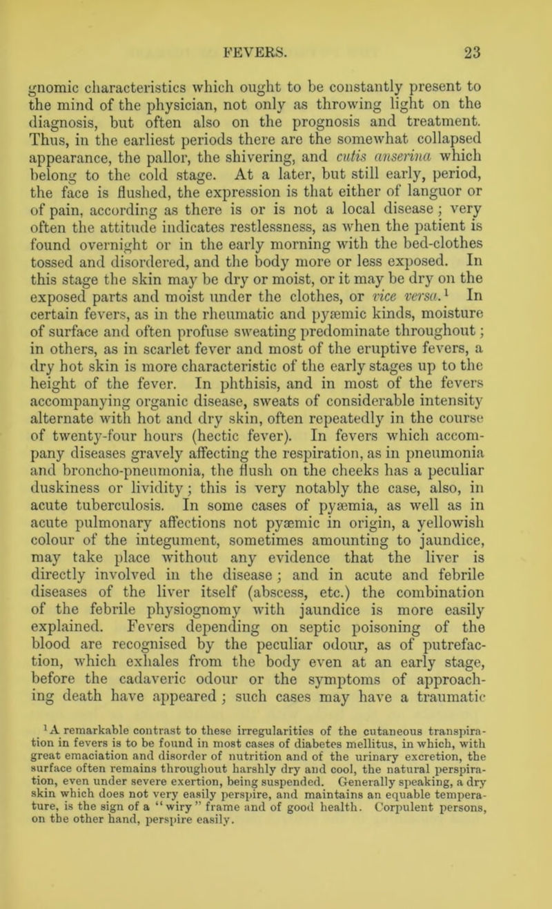 gnomic characteristics which ought to be constantly present to the mind of the physician, not only as throwing light on the diagnosis, but often also on the prognosis and treatment. Thus, in the earliest periods there are the somewhat collapsed appearance, the pallor, the shivering, and cutis anserina which belong to the cold stage. At a later, but still early, period, the face is flushed, the expression is that either of languor or of pain, according as there is or is not a local disease; very often the attitude indicates restlessness, as when the patient is found overnight or in the early morning with the bed-clothes tossed and disordered, and the body more or less exposed. In this stage the skin may be dry or moist, or it may be dry on the exposed parts and moist under the clothes, or vice versa.1 In certain fevers, as in the rheumatic and pysemic kinds, moisture of surface and often profuse sweating predominate throughout; in others, as in scarlet fever and most of the eruptive fevers, a dry hot skin is more characteristic of the early stages up to the height of the fever. In phthisis, and in most of the fevers accompanying organic disease, sweats of considerable intensity alternate with hot and dry skin, often repeatedly in the course of twenty-four hours (hectic fever). In fevers which accom- pany diseases gravely affecting the respiration, as in pneumonia and broncho-pneumonia, the flush on the cheeks has a peculiar duskiness or lividity; this is very notably the case, also, in acute tuberculosis. In some cases of pyaemia, as well as in acute pulmonary affections not pyaemic in origin, a yellowish colour of the integument, sometimes amounting to jaundice, may take place Avithout any evidence that the liver is directly involved in the disease ; and in acute and febrile diseases of the liver itself (abscess, etc.) the combination of the febrile physiognomy with jaundice is more easily explained. Fevers depending on septic poisoning of the blood are recognised by the peculiar odour, as of putrefac- tion, which exhales from the body even at an early stage, before the cadaveric odour or the symptoms of approach- ing death have appeared ; such cases may have a traumatic ^remarkable contrast to these irregularities of the cutaneous transpira- tion in fevers is to be found in most cases of diabetes mellitus, in which, with great emaciation and disorder of nutrition and of the urinary excretion, the surface often remains throughout harshly dry and cool, the natural perspira- tion, even under severe exertion, being suspended. Generally speaking, a dry skin which does not very easily perspire, and maintains an equable tempera- ture, is the sign of a “wiry” frame and of good health. Corpulent persons, on the other hand, perspire easily.