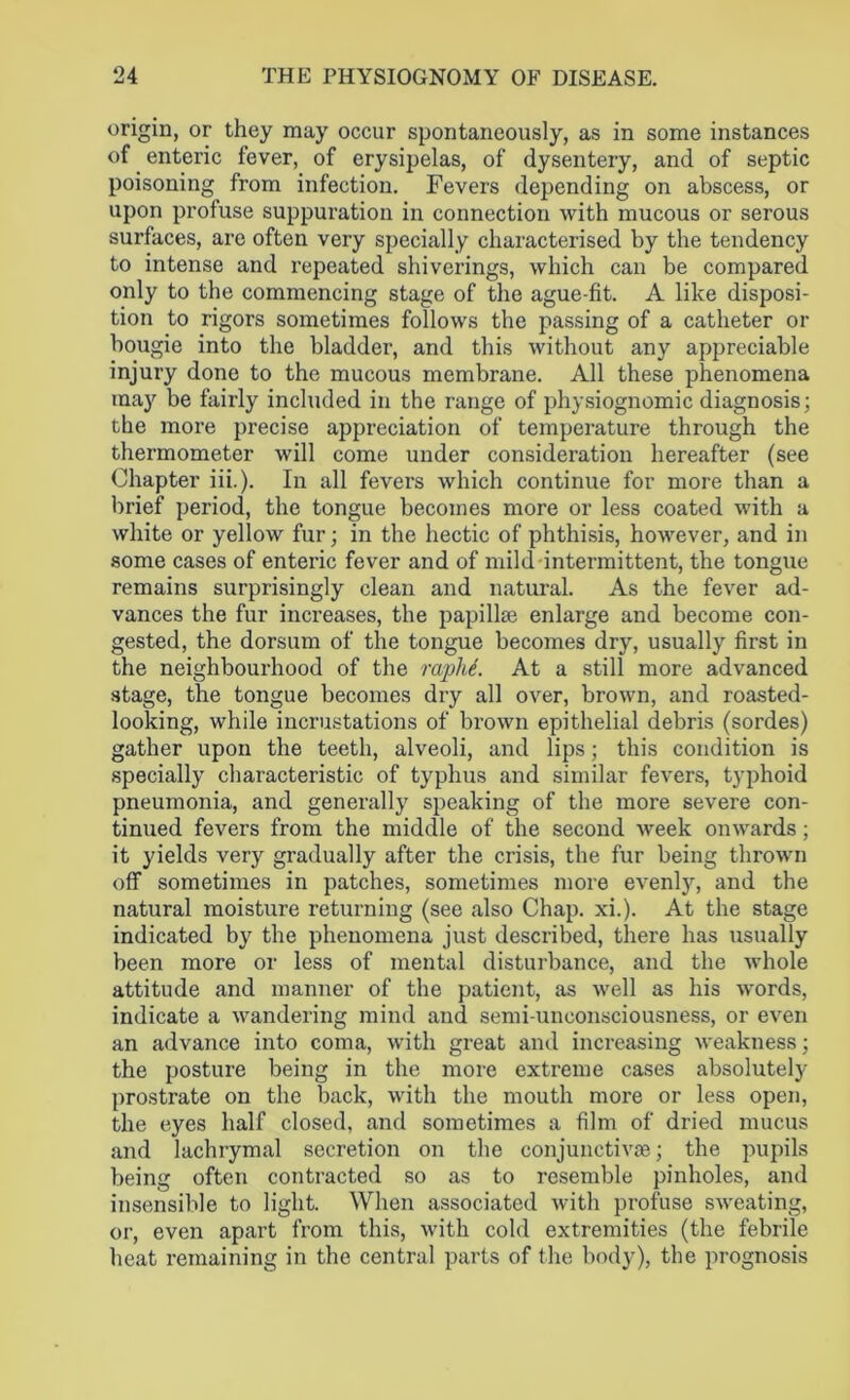 origin, or they may occur spontaneously, as in some instances of enteric fever, of erysipelas, of dysentery, and of septic poisoning from infection. Fevers depending on abscess, or upon profuse suppuration in connection with mucous or serous surfaces, are often very specially characterised by the tendency to intense and repeated shiverings, which can be compared only to the commencing stage of the ague-fit. A like disposi- tion to rigors sometimes follows the passing of a catheter or bougie into the bladder, and this without any appreciable injury done to the mucous membrane. All these phenomena may be fairly included in the range of physiognomic diagnosis; the more precise appreciation of temperature through the thermometer will come under consideration hereafter (see Chapter iii.). In all fevers which continue for more than a brief period, the tongue becomes more or less coated with a white or yellow fur; in the hectic of phthisis, however, and in some cases of enteric fever and of mikl intermittent, the tongue remains surprisingly clean and natural. As the fever ad- vances the fur increases, the papillae enlarge and become con- gested, the dorsum of the tongue becomes dry, usually first in the neighbourhood of the raphi. At a still more advanced stage, the tongue becomes dry all over, brown, and roasted- looking, while incrustations of brown epithelial debris (sordes) gather upon the teeth, alveoli, and lips; this condition is specially characteristic of typhus and similar fevers, typhoid pneumonia, and generally speaking of the more severe con- tinued fevers from the middle of the second week onwards; it yields very gradually after the crisis, the fur being thrown off sometimes in patches, sometimes more evenly, and the natural moisture returning (see also Chap. xi.). At the stage indicated by the phenomena just described, there has usually been more or less of mental disturbance, and the whole attitude and manner of the patient, as well as his words, indicate a wandering mind and semi-unconsciousness, or even an advance into coma, with great and increasing weakness; the posture being in the more extreme cases absolutely prostrate on the back, with the mouth more or less open, the eyes half closed, and sometimes a film of dried mucus and lachrymal secretion on the conjunctivas; the pupils being often contracted so as to resemble pinholes, and insensible to light. When associated with profuse sweating, or, even apart from this, with cold extremities (the febrile heat remaining in the central parts of the body), the prognosis