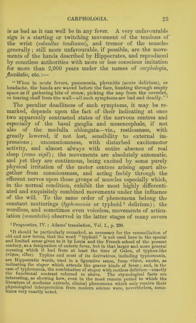 is as bad as it cau well be in any fever. A very unfavourable sign is a starting or twitching movement of the tendons of the wrist (subsultus tendinum), and tremor of the muscles generally; still more unfavourable, if possible, are the move- ments of the hands described by Hippocrates, and reproduced by countless authorities with more or less conscious imitation for more than 2,000 years under the names of carpliologia, flocdtatio, etc.:— “When in acute fevers, pneumonia, phrenitis (acute delirium), or headache, the hands are waved before the face, hunting through empty space as if gathering bits of straw, picking the nap from the coverlet, or tearing chaff from the wall—all such symptoms are bad and deadly.”1 The peculiar deadliness of such symptoms, it may be re- marked, depends upon the fact of their indicating at once two apparently contrasted states of the nervous centres and especially of the basal ganglia and mesencephale, if not also of the medulla oblongata—viz., restlessness, with greatly lowered, if not lost, sensibility to external im- pressions ; unconsciousness, with disturbed excitomotor activity, and almost always with entire absence of real sleep (coma vigil); the movements are absolutely automatic, and yet they are continuous, being excited by some purely physical irritation of the motor centres arising apart alto- gether from consciousness, and acting feebly through the efferent nerves upon those groups of muscles especially which, in the normal condition, exhibit the most highly differenti- ated and exquisitely combined movements under the influence of the will. To the same order of phenomena belong the constant mutterings (typliomania or typhoid 2 delirium); the wordless, and sometimes even voiceless, movements of articu- lation (mussitatio) observed in the latter stages of many severe 1 Prognostics, IV.; Adams’ translation, Vol. I., p. 238. •It should be particularly remarked, as necessary for the reconciliation of old and.new terms, that the word “typhoid ” is not used here in the special and limited sense given to it by Louis and the French school of the present century, as a designation of enteric fever, but in that larger and more general meaning which it had from at least the time of Galen, of typhus-like (rv<pos, eldos). Typhus and most of its derivatives, including typliomania, are Hippocratic words, used in a figurative sense, from ru<pos, smoke, as indicating the stupor which attends the graver kinds of fever; and, in the case of typhomania, the combination of stupor with restless delirium—exactly the functional contrast referred to above. The etymological facts are interesting, as showing how, even in the most remote period to which the literature of medicine extends, clinical phenomena which only receive their physiological interpretation from modern science were, nevertheless, some- times very exactly noted.