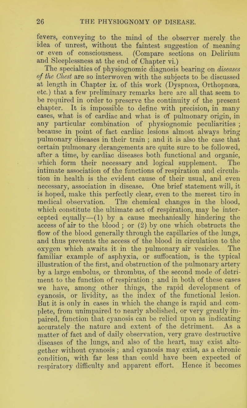 tevers, conveying to the mind of the observer merely the idea of unrest, without the faintest suggestion of meaning or even of consciousness. (Compare sections on Delirium and Sleeplessness at the end of Chapter vi.) The specialties of physiognomic diagnosis bearing on diseases of the Chest are so interwoven with the subjects to be discussed at length in Chapter ix. of this work (Dyspnoea, Orthopnoea, etc.) that a few preliminary remarks here are all that seem to be required in order to preserve the continuity of the present chapter. It is impossible to define with precision, in many cases, what is of cardiac and what is of pulmonary origin, in any particular combination of physiognomic peculiarities ; because in point of fact cardiac lesions almost always bring pulmonary diseases in their train; and it is also the case that certain pulmonary derangements are quite sure to be followed, after a time, by cardiac diseases both functional and organic, which form their necessary and logical supplement. The intimate association of the functions of respiration and circula- tion in health is the evident cause of their usual, and even necessary, association in disease. One brief statement will, it is hoped, make this perfectly clear, even to the merest tiro in medical observation. The chemical changes in the blood, which constitute the ultimate act of respiration, may be inter- cepted equally—(1) by a cause mechanically hindering the access of air to the blood ; or (2) by one which obstructs the flow of the blood generally through the capillaries of the lungs, and thus prevents the access of the blood in circulation to the oxygen which awaits it in the pulmonary air vesicles. The familiar example of asphyxia, or suffocation, is the typical illustration of the first, and obstruction of the pulmonary artery by a large embolus, or thrombus, of the second mode of detri- ment to the function of respiration ; and in both of these cases we have, among other things, the rapid development of cyanosis, or lividity, as the index of the functional lesion. But it is only in cases in which the change is rapid and com- plete, from unimpaired to nearly abolished, or very greatly im- paired, function that cyanosis can be relied upon as indicating accurately the nature and extent of the detriment. As a matter of fact and of daily observation, very grave destructive diseases of the lungs, and also of the heart, may exist alto- gether without cyanosis ; and cyanosis may exist, as a chronic condition, with far less than could have been expected of respiratory difficulty and apparent effort. Hence it becomes