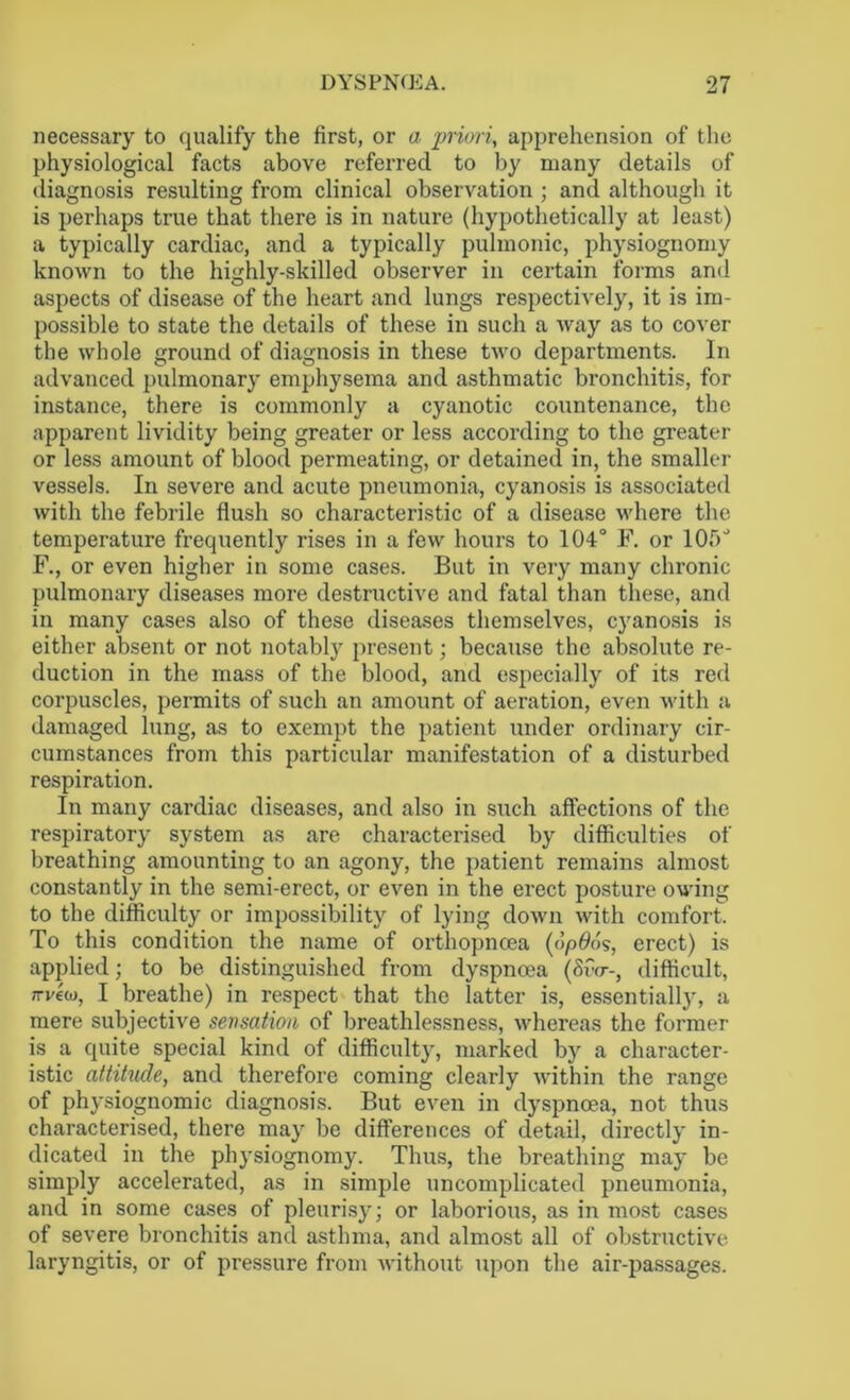 necessary to qualify the first, or a priori, apprehension of the physiological facts above referred to by many details of diagnosis resulting from clinical observation ; and although it is perhaps true that there is in nature (hypothetically at least) a typically cardiac, and a typically pulmonic, physiognomy known to the highly-skilled observer in certain forms and aspects of disease of the heart and lungs respectively, it is im- possible to state the details of these in such a way as to cover the whole ground of diagnosis in these two departments. In advanced pulmonary emphysema and asthmatic bronchitis, for instance, there is commonly a cyanotic countenance, the apparent lividity being greater or less according to the greater or less amount of blood permeating, or detained in, the smaller vessels. In severe and acute pneumonia, cyanosis is associated with the febrile flush so characteristic of a disease where the temperature frequently rises in a few hours to 104° F. or 105' F., or even higher in some cases. But in very many chronic pulmonary diseases more destructive and fatal than these, and in many cases also of these diseases themselves, cyanosis is either absent or not notably present; because the absolute re- duction in the mass of the blood, and especially of its red corpuscles, permits of such an amount of aeration, even with a damaged lung, as to exempt the patient under ordinary cir- cumstances from this particular manifestation of a disturbed respiration. In many cardiac diseases, and also in such affections of the respiratory system as are characterised by difficulties of breathing amounting to an agony, the patient remains almost constantly in the semi-erect, or even in the erect posture owing to the difficulty or impossibility of lying down with comfort. To this condition the name of orthopncea (dpflds, erect) is applied; to be distinguished from dyspnoea (&V-, difficult, 7rv6w, I breathe) in respect that the latter is, essentially, a mere subjective sensation of breathlessness, whereas the former is a quite special kind of difficulty, marked by a character- istic attitude, and therefore coming clearly within the range of physiognomic diagnosis. But even in dyspnoea, not thus characterised, there may be differences of detail, directly in- dicated in the physiognomy. Thus, the breathing may be simply accelerated, as in simple uncomplicated pneumonia, and in some cases of pleurisy; or laborious, as in most cases of severe bronchitis and asthma, and almost all of obstructive laryngitis, or of pressure from without upon the air-passages.
