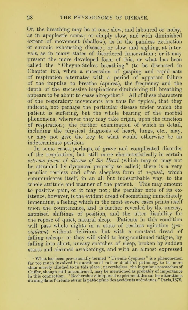 Or, the breathing may be at once slow, and laboured or noisy, as in apoplectic coma; or simply slow, and with diminished extent of movement (shallow), as in the painless extinction of chronic exhausting disease; or slow and sighing, at inter- vals, as in many states of disordered innervation; or it may present the more developed form of this, or what has been called the “ Cheyne-Stokes breathing ” (to be discussed in Chapter ix.), when a succession of gasping and rapid acts of respiration alternates with a period of apparent failure of the impulse to breathe (apnoea), the frequency and the depth of the successive inspirations diminishing till breathing appears to be about to cease altogether.1 All of these characters of the respiratory movements are thus far typical, that they indicate, not perhaps the particular disease under which the patient is suffering, but the whole bearing of the morbid phenomena, wherever they may take origin, upon the function of respiration; the further examination of which in detail, including the physical diagnosis of heart, lungs, etc., may, or may not give the key to what would otherwise be an indeterminate position. In some cases, perhaps, of grave and complicated disorder of the respiration, but still more characteristically in certain extreme forms of disease of the Heart (which may or may not be attended by dyspnoea properly so called) there is a very peculiar restless and often sleepless form of anguish, which communicates itself, in an all but indescribable way, to the whole attitude and manner of the patient. This may amount to positive pain, or it may not; the peculiar note of its ex- istence, however, is the evident dread of something immediately impending, a feeling which in the most severe cases prints itself upon the countenance, and is further revealed by the uneasy, agonised shiftings of position, and the utter disability for the repose of quiet, natural sleep. Patients in this condition will pass whole nights in a state of restless agitation {'per- vigilium) without delirium, but with a constant dread of falling asleep; or they will yield to long-continued fatigue, by falling into short, uneasy snatches of sleep, broken by sudden starts and alarmed awakenings, and with an almost expressed 1 What has been provisionally termed “ Uraemic dyspnoea” is a phenomenon far too much involved in questions of rather doubtful pathology to be more than merely alluded to in this place; nevertheless, the ingenious researches of Cuffer, though still unconfirmed, may be mentioned as probably of importance in this connection. “ Recherehes cliniques et experimentales sur les alterations du sang dans l’uremie et sur la pathogenic des accidents uremiques. ” Paris,1878.