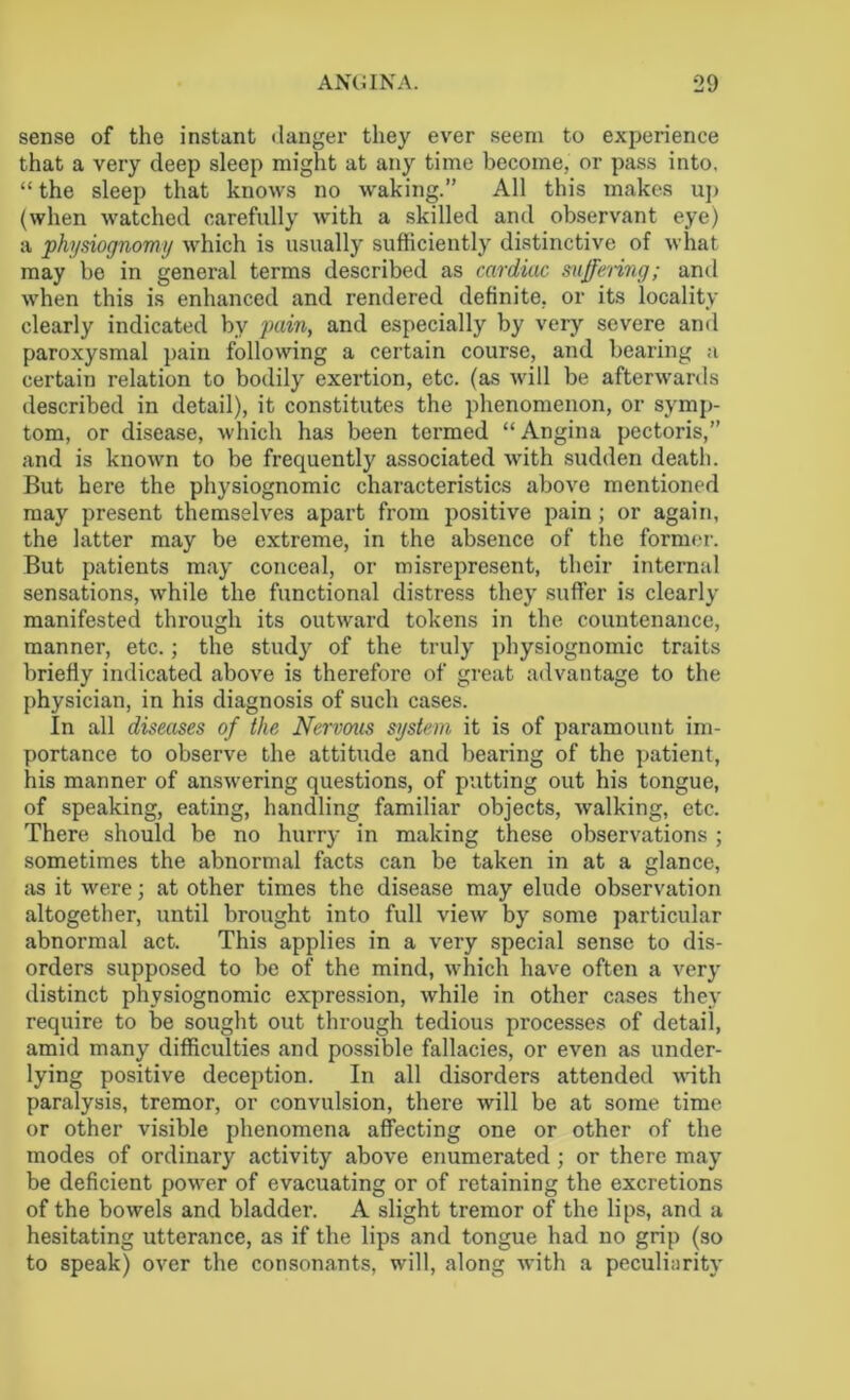 sense of the instant danger they ever seem to experience that a very deep sleep might at any time become, or pass into. “ the sleep that knows no waking.” All this makes up (when watched carefully with a skilled and observant eye) a physiognomy which is usually sufficiently distinctive of what may be in general terms described as cardiac suffering; anil when this is enhanced and rendered definite, or its locality clearly indicated by pain, and especially by very severe and paroxysmal pain following a certain course, and bearing a certain relation to bodily exertion, etc. (as will be afterwards described in detail), it constitutes the phenomenon, or symp- tom, or disease, which has been termed “ Angina pectoris,” and is known to be frequently associated with sudden death. But here the physiognomic characteristics above mentioned may present themselves apart from positive pain; or again, the latter may be extreme, in the absence of the former. But patients may conceal, or misrepresent, their internal sensations, while the functional distress they suffer is clearly manifested through its outward tokens in the countenance, manner, etc.; the study of the truly physiognomic traits briefly indicated above is therefore of great advantage to the physician, in his diagnosis of such cases. In all diseases of the Nervous system it is of paramount im- portance to observe the attitude and bearing of the patient, his manner of answering questions, of putting out his tongue, of speaking, eating, handling familiar objects, walking, etc. There should be no hurry in making these observations ; sometimes the abnormal facts can be taken in at a glance, as it were; at other times the disease may elude observation altogether, until brought into full view by some particular abnormal act. This applies in a very special sense to dis- orders supposed to be of the mind, which have often a very distinct physiognomic expression, while in other cases they require to be sought out through tedious processes of detail, amid many difficulties and possible fallacies, or even as under- lying positive deception. In all disorders attended with paralysis, tremor, or convulsion, there will be at some time or other visible phenomena affecting one or other of the modes of ordinary activity above enumerated ; or there may be deficient power of evacuating or of retaining the excretions of the bowels and bladder. A slight tremor of the lips, and a hesitating utterance, as if the lips and tongue had no grip (so to speak) over the consonants, will, along with a peculiarity