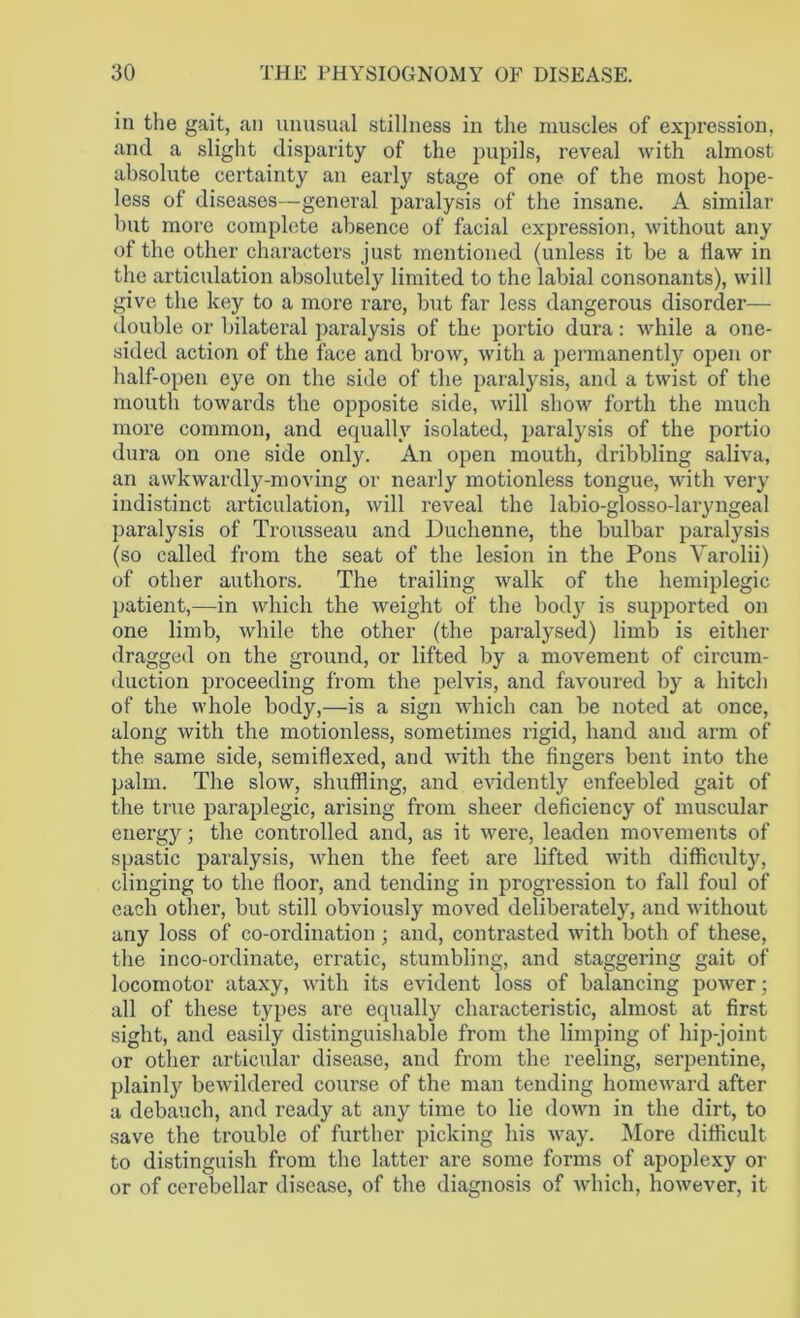 in the gait, an unusual stillness in the muscles of expression, and a slight disparity of the pupils, reveal with almost absolute certainty an early stage of one of the most hope- less of diseases—general paralysis of the insane. A similar but more complete absence of facial expression, without any of the other characters just mentioned (unless it be a flaw in the articulation absolutely limited to the labial consonants), will give the key to a more rare, but far less dangerous disorder— double or bilateral paralysis of the portio dura: while a one- sided action of the face and brow, with a permanently open or half-open eye on the side of the paralysis, and a twist of the mouth towards the opposite side, will show forth the much more common, and equally isolated, paralysis of the portio dura on one side only. An open mouth, dribbling saliva, an awkwardly-moving or nearly motionless tongue, with very indistinct articulation, will reveal the labio-glosso-laryngeal paralysis of Trousseau and Duchenne, the bulbar paralysis (so called from the seat of the lesion in the Pons Varolii) of other authors. The trailing walk of the hemiplegic patient,—in which the weight of the bod}r is supported on one limb, while the other (the paralysed) limb is either dragged on the ground, or lifted by a movement of circum- duction proceeding from the pelvis, and favoured by a hitch of the whole body,—is a sign which can be noted at once, along with the motionless, sometimes rigid, hand and arm of the same side, semiflexed, and with the fingers bent into the palm. The slow, shuffling, and evidently enfeebled gait of the true paraplegic, arising from sheer deficiency of muscular energy; the controlled and, as it were, leaden movements of spastic paralysis, when the feet are lifted with difficulty, clinging to the floor, and tending in progression to fall foul of each other, but still obviously moved deliberately, and without any loss of co-ordination ; and, contrasted with both of these, the inco-ordinate, erratic, stumbling, and staggering gait of locomotor ataxy, with its evident loss of balancing power; all of these types are equally characteristic, almost at first sight, and easily distinguishable from the limping of hip-joint or other articular disease, and from the reeling, serpentine, plainly bewildered course of the man tending homeward after a debauch, and ready at any time to lie down in the dirt, to save the trouble of further picking his way. More difficult to distinguish from the latter are some forms of apoplexy or or of cerebellar disease, of the diagnosis of which, however, it