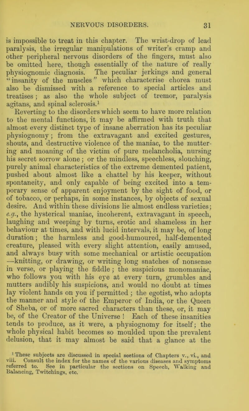is impossible to treat in this chapter. The wrist-drop of lead paralysis, the irregular manipulations of writer’s cramp and other peripheral nervous disorders of the fingers, must also be omitted here, though essentially of the nature of really physiognomic diagnosis. The peculiar jerkings and general “ insanity of the muscles ” which characterise chorea must also be dismissed with a reference to special articles and treatises; as also the whole subject of tremor, paralysis agitans, and spinal sclerosis.1 Reverting to the disorders which seem to have more relation to the mental functions, it may be affirmed with truth that almost every distinct type of insane aberration has its peculiar physiognomy; from the extravagant and excited gestures, shouts, and destructive violence of the maniac, to the mutter- ing and moaning of the victim of pure melancholia, nursing his secret sorrow alone ; or the mindless, speechless, slouching, purely animal characteristics of the extreme demented patient, pushed about almost like a chattel by his keeper, without spontaneity, and only capable of being excited into a tem- porary sense of apparent enjoyment by the sight of food, or of tobacco, or perhaps, in some instances, by objects of sexual desire. And within these divisions lie almost endless varieties; e.fj., the hysterical maniac, incoherent, extravagant in speech, laughing and weeping by turns, erotic and shameless in her behaviour at times, and with lucid intervals, it may be, of long duration; the harmless and good-humoured, half-demented creature, pleased with every slight attention, easily amused, and always busy with some mechanical or artistic occupation —knitting, or drawing, or writing long snatches of nonsense in verse, or playing the fiddle ; the suspicious monomaniac, who follows you with his eye at every turn, grumbles and mutters audibly his suspicions, and would no doubt at times lay violent hands on you if permitted ; the egotist, who adopts the manner and style of the Emperor of India, or the Queen of Sheba, or of more sacred characters than these, or, it may be, of the Creator of the Universe ! Each of these insanities tends to produce, as it were, a physiognomy for itself; the whole physical habit becomes so moulded upon the prevalent delusion, that it may almost be said that a glance at the ..'.These subjects are discussed in special sections of Chapters v., vi., and viii. Consult the index for the names of the various diseases and symptoms referred to. See in particular the sections on Speech, Walking and Balancing, Twitchings, etc.