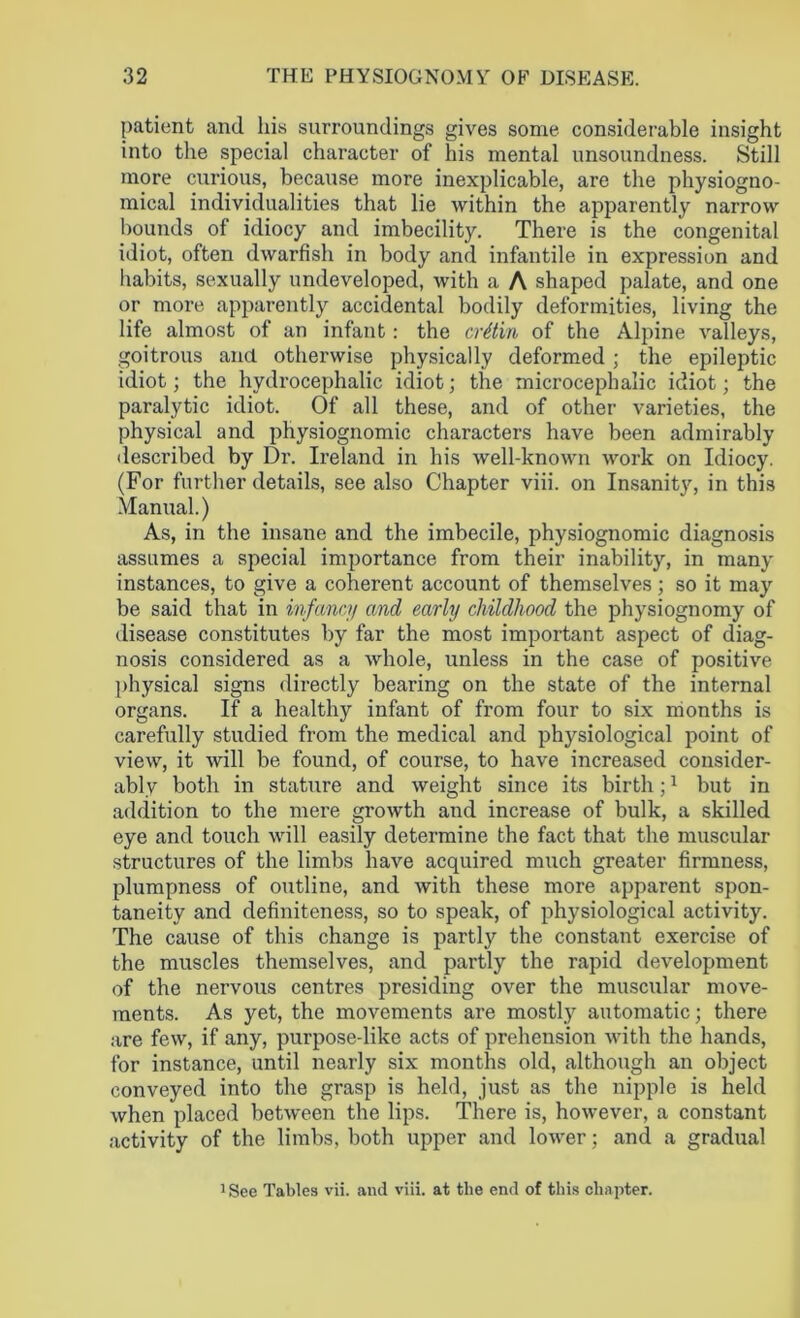 patient and his surroundings gives some considerable insight into the special character of his mental unsoundness. Still more curious, because more inexplicable, are the physiogno- mical individualities that lie within the apparently narrow bounds of idiocy and imbecility. There is the congenital idiot, often dwarfish in body and infantile in expression and habits, sexually undeveloped, with a A shaped palate, and one or more apparently accidental bodily deformities, living the life almost of an infant: the cretin of the Alpine valleys, goitrous and otherwise physically deformed ; the epileptic idiot; the hydrocephalic idiot; the microcephalic idiot; the paralytic idiot. Of all these, and of other varieties, the physical and physiognomic characters have been admirably described by Dr. Ireland in his well-known work on Idiocy. (For further details, see also Chapter viii. on Insanity, in this Manual.) As, in the insane and the imbecile, physiognomic diagnosis assumes a special importance from their inability, in many instances, to give a coherent account of themselves; so it may be said that in infancy and early childhood the physiognomy of disease constitutes by far the most important aspect of diag- nosis considered as a whole, unless in the case of positive physical signs directly bearing on the state of the internal organs. If a healthy infant of from four to six months is carefully studied from the medical and physiological point of view, it will be found, of course, to have increased consider- ably both in stature and weight since its birth;1 but in addition to the mere growth and increase of bulk, a skilled eye and touch will easily determine the fact that the muscular structures of the limbs have acquired much greater firmness, plumpness of outline, and with these more apparent spon- taneity and definiteness, so to speak, of physiological activity. The cause of this change is partly the constant exercise of the muscles themselves, and partly the rapid development of the nervous centres presiding over the muscular move- ments. As yet, the movements are mostly automatic; there are few, if any, purpose-like acts of prehension with the hands, for instance, until nearly six months old, although an object conveyed into the grasp is held, just as the nipple is held when placed between the lips. There is, however, a constant activity of the limbs, both upper and lower; and a gradual 1 See Tables vii. and viii. at the end of this chapter.