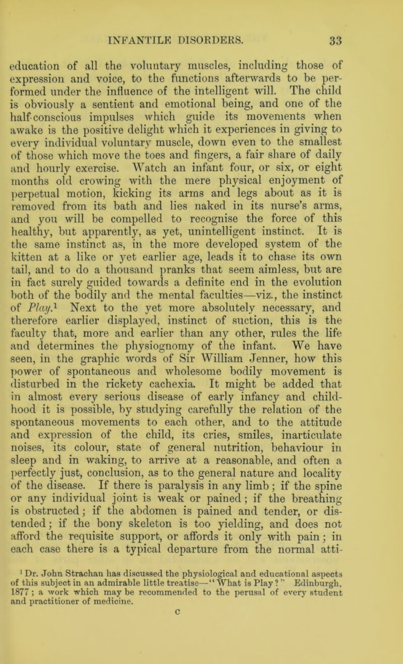 education of all the voluntary muscles, including those of expression and voice, to the functions afterwards to be per- formed under the influence of the intelligent will. The child is obviously a sentient and emotional being, and one of the half conscious impulses which guide its movements when awake is the positive delight which it experiences in giving to every individual voluntary muscle, down even to the smallest of those which move the toes and fingers, a fair share of daily and hourly exercise. Watch an infant four, or six, or eight months old crowing with the mere physical enjoyment of perpetual motion, kicking its arms and legs about as it is removed from its bath and lies naked in its nurse’s arms, and you will be compelled to recognise the force of this healthy, but apparently, as yet, unintelligent instinct. It is the same instinct as, in the more developed system of the kitten at a like or yet earlier age, leads it to chase its own tail, and to do a thousand pranks that seem aimless, but are in fact surely guided towards a definite end in the evolution both of the bodily and the mental faculties—viz., the instinct of Plat/.1 Next to the yet more absolutely necessary, and therefore earlier displayed, instinct of suction, this is the faculty that, more and earlier than any other, rules the life and determines the physiognomy of the infant. We have seen, in the graphic words of Sir William Jenner, how this power of spontaneous and wholesome bodily movement is disturbed in the rickety cachexia. It might be added that in almost every serious disease of early infancy and child- hood it is possible, by studying carefully the relation of the spontaneous movements to each other, and to the attitude and expression of the child, its cries, smiles, inarticulate noises, its colour, state of general nutrition, behaviour in sleep and in waking, to arrive at a reasonable, and often a perfectly just, conclusion, as to the general nature and locality of the disease. If there is paralysis in any limb ; if the spine or any individual joint is weak or pained; if the breathing is obstructed; if the abdomen is pained and tender, or dis- tended; if the bony skeleton is too yielding, and does not afford the requisite support, or affords it only with pain; in each case there is a typical departure from the normal atti- 1 Dr. John Strachan has discussed the physiological and educational aspects of this subject in an admirable little treatise—“ What is Play ? ” Edinburgh, 1877; a work which may be recommended to the perusal of every student and practitioner of medicine. C