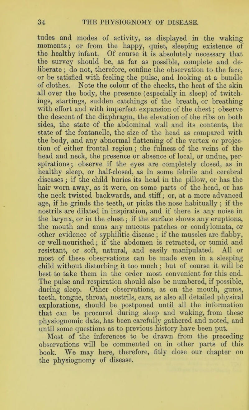 tudes and modes of activity, as displayed in the waking moments; or from the happy, quiet, sleeping existence of the healthy infant. Of course it is absolutely necessary that the survey should be, as far as possible, complete and de- liberate ; do not, therefore, confine the observation to the face, or be satisfied with feeling the pulse, and looking at a bundle of clothes. Note the colour of the cheeks, the heat of the skin all over the body, the presence (especially in sleep) of twitch- ings, startings, sudden catchings of the breath, or breathing with effort and with imperfect expansion of the chest; observe the descent of the diaphragm, the elevation of the ribs on both sides, the state of the abdominal wall and its contents, the state of the fontanelle, the size of the head as compared with the body, and any abnormal flattening of the vertex or projec- tion of either frontal region; the fulness of the veins of the head and neck, the presence or absence of local, or undue, per- spirations; observe if the eyes are completely closed, as in healthy sleep, or half-closed, as in some febrile and cerebral diseases; if the child buries its head in the pillow, or has the hair worn away, as it were, on some parts of the head, or has the neck twisted backwards, and stiff; or, at a more advanced age, if he grinds the teeth, or picks the nose habitually ; if the nostrils are dilated in inspiration, and if there is any noise in the larynx, or in the chest, if the surface shows any eruptions, the mouth and anus any mucous patches or condylomata, or other evidence of syphilitic disease; if the muscles are flabby, or well-nourished; if the abdomen is retracted, or tumid and resistant, or soft, natural, and easil}7 manipulated. All or most of these observations can be made even in a sleeping child without disturbing it too much ; but of course it will be best to take them in the order most convenient for this end. The pulse and respiration should also be numbered, if possible, during sleep. Other observations, as on the mouth, gums, teeth, tongue, throat, nostrils, ears, as also all detailed physical explorations, should be postponed until all the information that can be procured during sleep and waking, from these physiognomic data, has been carefully gathered and noted, and until some questions as to previous history have been put. Most of the inferences to be drawn from the preceding observations will be commented on in other parts of this book. We may here, therefore, fitly close our chapter on the physiognomy of disease.