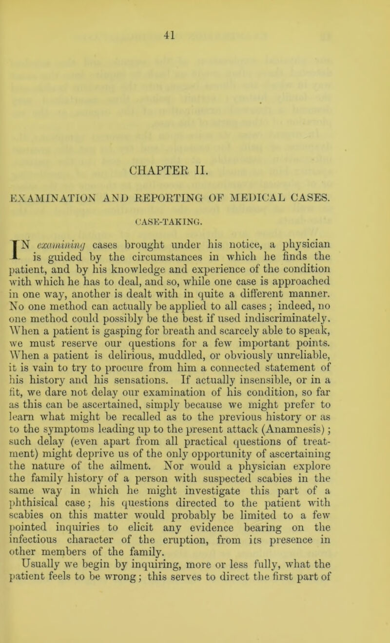 CHAPTER II. EXAMINATION AND REPORTING OF MEDICAL CASES. CASE-TAKING. IN examining cases brought under his notice, a physician is guided by the circumstances in which he finds the patient, and by his knowledge and experience of the condition with which he has to deal, and so, while one case is approached in one way, another is dealt with in quite a different manner. No one method can actually be applied to all cases; indeed, no one method could possibly be the best if used indiscriminately. When a patient is gasping for breath and scarcely able to speak, we must reserve our questions for a few important points. When a patient is delirious, muddled, or obviously unreliable, it is vain to try to procure from him a connected statement of his history and his sensations. If actually insensible, or in a fit, we dare not delay our examination of his condition, so far as this can be ascertained, simply because we might prefer to learn what might be recalled as to the previous history or as to the symptoms leading up to the present attack (Anamnesis); such delay (even apart from all practical questions of treat- ment) might deprive us of the only opportunity of ascertaining the nature of the ailment. Nor would a physician explore the family history of a person with suspected scabies in the same way in which he might investigate this part of a phthisical case; his questions directed to the patient with scabies on this matter would probably be limited to a few pointed inquiries to elicit any evidence bearing on the infectious character of the eruption, from its presence in other members of the family. Usually we begin by inquiring, more or less fully, what the patient feels to be wrong; this serves to direct the first part of