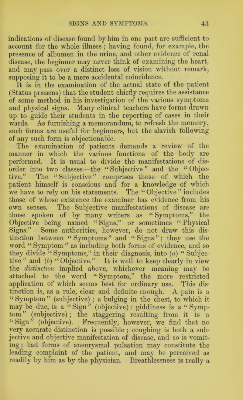 indications of disease found by him in one part are sufficient to account for the whole illness; having found, for example, the presence of albumen in the urine, and other evidence of renal disease, the beginner may never think of examining the heart, and may pass over a distinct loss of vision without remark, supposing it to be a mere accidental coincidence. It is in the examination of the actual state of the patient (Status praesens) that the student chiefly requires the assistance of some method in his investigation of the various symptoms and physical signs. Many clinical teachers have forms drawn up to guide their students in the reporting of cases in their wards. As furnishing a memorandum, to refresh the memory, such forms are useful for beginners, but the slavish following of any such form is objectionable. The examination of patients demands a review of the manner in which the various functions of the body are performed. It is usual to divide the manifestations of dis- order into two classes—the “ Subjective ” and the “ Objec- tive.” The “Subjective” comprises those of which the patient himself is conscious and for a knowledge of which we have to rely on his statements. The “ Objective ” includes those of whose existence the examiner has evidence from his own senses. The Subjective manifestations of disease arc* those spoken of by many writers as “ Symptoms,” the Objective being named “ Signs,” or sometimes “ Physical Signs.” Some authorities, however, do not draw this dis- tinction between “Symptoms” and “Signs”; they use the word “Symptom” as including both forms of evidence, and so they divide “Symptoms,” in their diagnosis, into (a) “Subjec- tive ” and (b) “ Objective.” It is well to keep clearly in view the distinction implied above, whichever meaning may be attached to the word “ Symptom,” the more restricted application of which seems best for ordinary use. This dis- tinction is, as a rule, clear and definite enough. A pain is a “ Symptom” (subjective); a bulging in the chest, to which it may be due, is a “ Sign ” (objective): giddiness is a “ Symp- tom” (subjective); the staggering resulting from it is a “ Sign ” (objective). Frequently, however, we find that no very accurate distinction is possible ; coughing is both a sub- jective and objective manifestation of disease, and so is vomit- ing ; bad forms of aneurysmal pulsation may constitute the leading complaint of the patient, and may be perceived as readily by him as by the physician. Breathlessness is really a