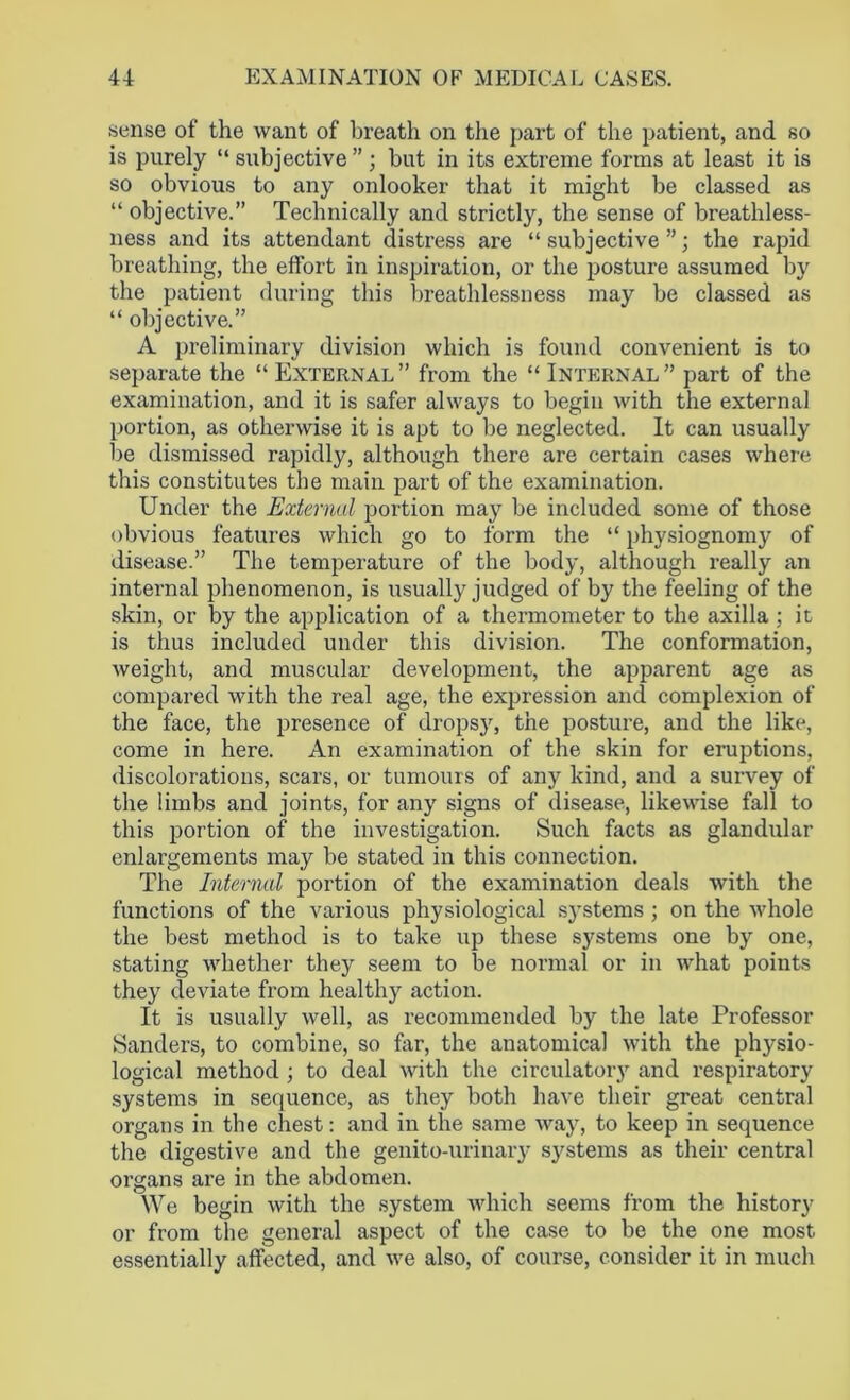 sense of the want of breath on the part of the patient, and so is purely “ subjective” ; but in its extreme forms at least it is so obvious to any onlooker that it might be classed as “ objective.” Technically and strictly, the sense of breathless- ness and its attendant distress are “subjective”; the rapid breathing, the effort in inspiration, or the posture assumed by the patient during this breathlessness may be classed as “ objective.” A preliminary division which is found convenient is to separate the “ External” from the “ Internal” part of the examination, and it is safer always to begin with the external portion, as otherwise it is apt to be neglected. It can usually be dismissed rapidly, although there are certain cases where this constitutes the main part of the examination. Under the External portion may be included some of those obvious features which go to form the “ physiognomy of disease.” The temperature of the body, although really an internal phenomenon, is usually judged of by the feeling of the skin, or by the application of a thermometer to the axilla ; it is thus included under this division. The conformation, weight, and muscular development, the apparent age as compared with the real age, the expression and complexion of the face, the presence of dropsy, the posture, and the like, come in here. An examination of the skin for eruptions, discolorations, scars, or tumours of any kind, and a survey of the limbs and joints, for any signs of disease, likewise fall to this portion of the investigation. Such facts as glandular enlargements may be stated in this connection. The Internal portion of the examination deals with the functions of the various physiological sj'stems ; on the whole the best method is to take up these systems one by one, stating whether they seem to be normal or in what points they deviate from healthy action. It is usually well, as recommended by the late Professor Sanders, to combine, so far, the anatomical with the physio- logical method ; to deal with the circulatory and respiratory systems in sequence, as they both have their great central organs in the chest: and in the same way, to keep in sequence the digestive and the genito-urinary systems as their central organs are in the abdomen. We begin with the system which seems from the history or from the general aspect of the case to be the one most essentially affected, and we also, of course, consider it in much