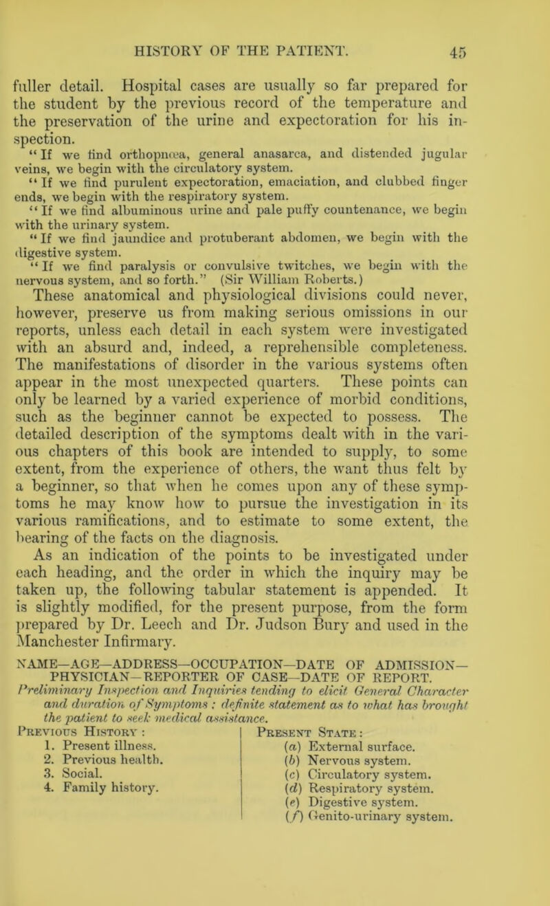 fuller detail. Hospital cases are usually so far prepared for the student by the previous record of the temperature and the preservation of the urine and expectoration for his in- spection. “ If we find orthopncea, general anasarca, and distended jugular veins, we begin with the circulatory system. “ If we rind purulent expectoration, emaciation, and clubbed finger ends, we begin with the respiratory system. “ If we rind albuminous urine and pale puffy countenance, we begin with the urinary system. “ If we find jaundice and protuberant abdomen, we begin with the digestive system. “ If we find paralysis or convulsive twitches, we begin with the nervous system, and so forth.” (Sir William Roberts.) These anatomical and physiological divisions could never, however, preserve us from making serious omissions in our reports, unless each detail in each system were investigated with an absurd and, indeed, a reprehensible completeness. The manifestations of disorder in the various systems often appear in the most unexpected quarters. These points can only be learned by a varied experience of morbid conditions, such as the beginner cannot be expected to possess. The detailed description of the symptoms dealt with in the vari- ous chapters of this book are intended to supply, to some extent, from the experience of others, the want thus felt by a beginner, so that when he comes upon any of these symp- toms he may know how to pursue the investigation in its various ramifications, and to estimate to some extent, the bearing of the facts on the diagnosis. As an indication of the points to be investigated under each heading, and the order in which the inquiry may be taken up, the following tabular statement is appended. It is slightly modified, for the present purpose, from the form prepared by Dr. Leech and Dr. Judson Bury and used in the Manchester Infirmary. NAME—AGE—ADDRESS—OCCUPATION—DATE OF ADMISSION- PHYSICIAN-REPORTER OF CASE—DATE OF REPORT. Preliminary Inspection and Inquiries tending to elicit General Character and duration of Symptoms : definite statement as to what has brought the patient to seek medical assistance. Previous History 1. Present illness. 2. Previous health. 3. Social. 4. Family history. Present State: (a) External surface. (b) Nervous system. (c) Circulatory system. (d) Respiratory system. (e) Digestive system. (f) Genito-urinary system.