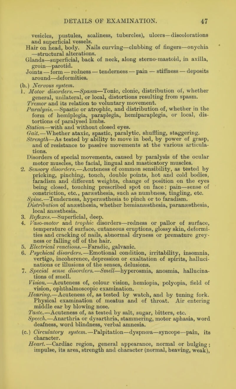 vesicles, pustules, scaliness, tubercles), ulcers—discolorations and superficial vessels. Hair on head, body. Nails curving—clubbing of fingers—onychia —structural alterations. Glands—superficial, back of neck, along sterno-mastoid, in axilla, groin—parotid. Joints — form — redness — tenderness — pain — stiffness — deposits around—deformities. (b.) Nervous system. 1. Motor disorders.—Spasm—Tonic, clonic, distribution of, whether general, unilateral, or local, distortions resulting from spasm. Tremor and its relation to voluntary movement. Paralysis.—Spastic or atrophic, and distribution of, whether in the form of hemiplegia, paraplegia, hemiparaplegia, or local, dis- tortions of paralysed limbs. Station—with and without closed eyes. Gait.—Whether ataxic, spastic, paralytic, shuffling, staggering. Strength—As tested by ability to move in bed, by power of grasp, and of resistance to passive movements at the various articula- tions. Disorders of special movements, caused by paralysis of the ocular motor muscles, the facial, lingual and masticatory muscles. 2. Sensory disorders.—Acuteness of common sensibility, as tested by pricking, pinching, touch, double points, hot and cold bodies, faradism and different weights, change of position on the eyes being closed, touching prescribed spot on face: pain—sense of constriction, etc., parresthesia, such as numbness, tingling, etc. Spine.—Tenderness, hyperesthesia to pinch or to faradism. Distribution of anaesthesia, whether heiniamesthesia, paramesthesia, local anesthesia. 3. Reflexes.—Superficial, deep. 4. Paso-motor and trophic disorders—redness or pallor of surface, temperature of surface, cutaneous eruptions, glossy skin, deformi- ties and cracking of nails, abnormal dryness or premature grey- ness or falling off of the hair. 5. Electrical reactions.—Faradic, galvanic. 6. Psychical discrrders.—Emotional condition, irritability, insomnia, vertigo, incoherence, depression or exaltation of spirits, halluci- nations or illusions of the senses, delusions. 7. Special sense disorders.—Smell—hyperosmia, anosmia, hallucina- tions of smell. Vision.—Acuteness of, colour vision, hemiopia, polyopia, field of vision, ophthalmoscopic examination. Hearing.—Acuteness of, as tested by watch, and by tuning fork. Physical examination of meatus and of throat. Air entering middle ear by blowing nose. Taste.—Acuteness of, as tested by salt, sugar, bitters, etc. Speech.—Anarthria or dysarthria, stammering, motor aphasia, word deafness, word blindness, verbal amnesia. (c.) Circulatory system.—Palpitation—dyspnoea—syncope—pain, its character. Heart.—Cardiac region, general appearance, normal or bulging; impulse, its area, strength and character (normal, heaving, weak),