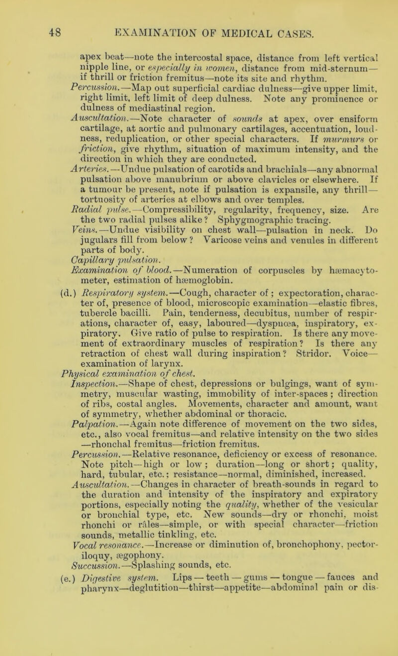 apex beat—note the intercostal space, distance from left vertical nipple line, or especially in women, distance from mid-sternum— if thrill or friction fremitus—note its site and rhythm. Percussion.—Map out superficial cardiac dulness—give upper limit, right limit, left limit of deep dulness. Note any prominence or dulness of mediastinal region. Auscultation.—Note character of sounds at apex, over ensiforin cartilage, at aortic and pulmonary cartilages, accentuation, loud- ness, reduplication, or other special characters. If murmurs or friction, give rhythm, situation of maximum intensity, and the direction in which they are conducted. Arteries.—Undue pulsation of carotids and brachials—any abnormal pulsation above manubrium or above clavicles or elsewhere. If a tumour be present, note if pulsation is expansile, any thrill— tortuosity of arteries at elbows and over temples. Radial pulse.—Compressibility, regularity, frequency, size. Are the two radial pulses alike ? Sphygmographic tracing. Veins.—Undue visibility on chest wall—pulsation in neck. Do jugulars fill from below ? Varicose veins and venules in different parts of body. Capillary pulsation. Examination of blood.—Numeration of corpuscles by hiemacyto- meter, estimation of haemoglobin. (d.) Respiratory system.—Cough, character of; expectoration, charac- ter of, presence of blood, microscopic examination—elastic fibres, tubercle bacilli. Pain, tenderness, decubitus, number of respir- ations, character of, easy, laboured—-dyspnoea, inspiratory, ex- piratory. Give ratio of pulse to respiration. Is there any move- ment of extraordinary muscles of respiration? Is there any retraction of chest wall during inspiration? Stridor. Voice— examination of larynx. Physical examination of chest,. Inspection.—Shape of chest, depressions or bulgings, want of sym- metry, muscular wasting, immobility of inter-spaces ; direction of ribs, costal angles. Movements, character and amount, want of symmetry, whether abdominal or thoracic. Palpation.—Again note difference of movement on the two sides, etc., also vocal fremitus—and relative intensity on the two sides —rhonchal fremitus—friction fremitus. Percussion.—Relative resonance, deficiency or excess of resonance. Note pitch—high or low; duration—long or short; quality, hard, tubular, etc.; resistance—normal, diminished, increased. Auscultation.— Changes in character of breath-sounds in regard to the duration and intensity of the inspiratory and expiratory portions, especially noting the quality, whether of the vesicular or bronchial type, etc. New sounds—dry or rhonchi, moist rhonchi or r.iles—simple, or with special character—friction sounds, metallic tinkling, etc. Vocal resonance.—Increase or diminution of, bronchophony, pector- iloquy, regophony. Succussion.—Splashing sounds, etc. (e.) Digestive system. Lips — teeth — gums — tongue — fauces and pharynx—deglutition—thirst—appetite—abdominal pain or dis-