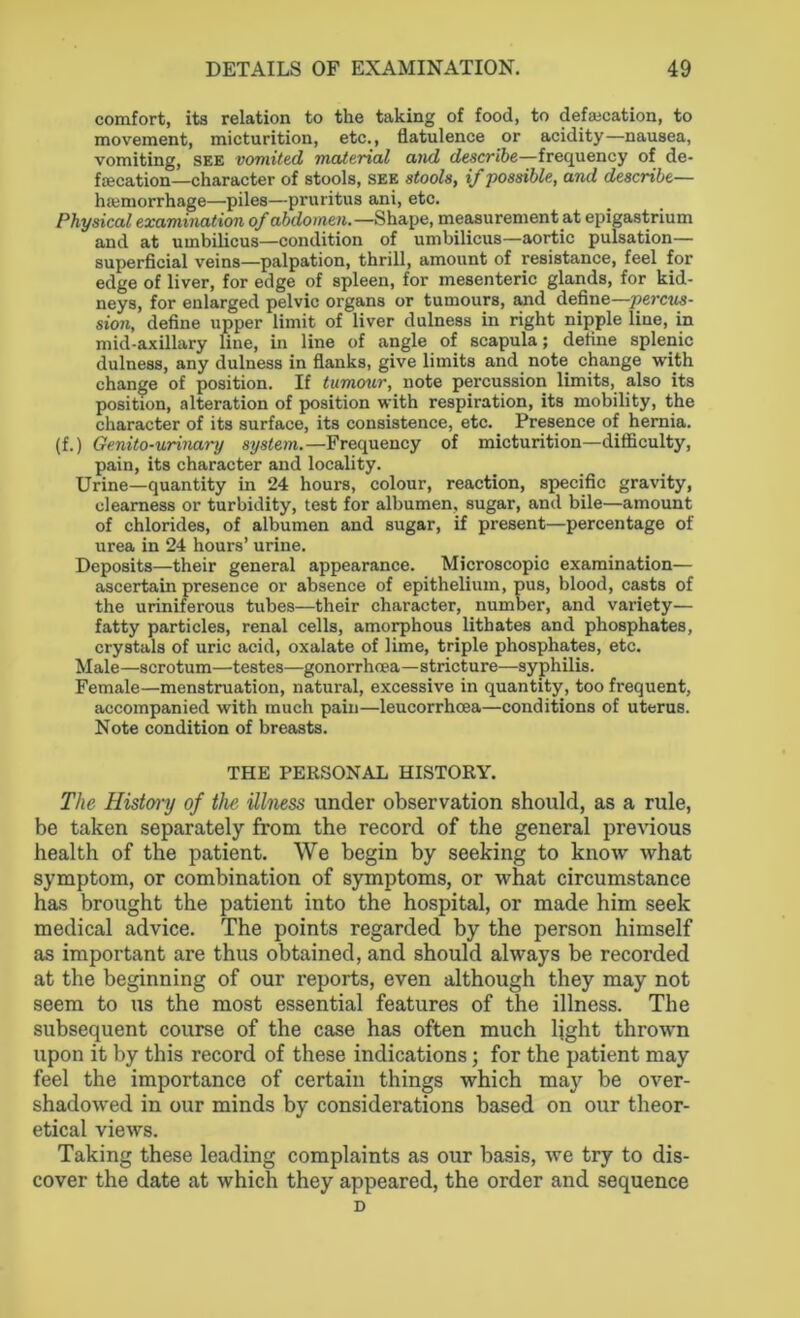 comfort, its relation to the taking of food, to defalcation, to movement, micturition, etc., flatulence or acidity—nausea, vomiting, see vomited material and describe—frequency of de- falcation—character of stools, see stools, if possible, and describe— htemorrhage—piles—pruritus ani, etc. Physical examination of abdomen.—Shape, measurement at epigastrium and at umbilicus—condition of umbilicus—aortic pulsation— superficial veins—palpation, thrill, amount of resistance, feel for edge of liver, for edge of spleen, for mesenteric glands, for kid- neys, for enlarged pelvic organs or tumours, and define—percus- sion, define upper limit of liver dulness in right nipple line, in mid-axillary line, in line of angle of scapula; define splenic dulness, any dulness in flanks, give limits and note change with change of position. If tumour, note percussion limits, also its position, alteration of position with respiration, its mobility, the character of its surface, its consistence, etc. Presence of hernia. (f.) Genito-urinary system.—Frequency of micturition—difficulty, pain, its character and locality. Urine—quantity in 24 hours, colour, reaction, specific gravity, clearness or turbidity, test for albumen, sugar, and bile—amount of chlorides, of albumen and sugar, if present—percentage of urea in 24 hours’ urine. Deposits—their general appearance. Microscopic examination— ascertain presence or absence of epithelium, pus, blood, casts of the uriniferous tubes—their character, number, and variety— fatty particles, renal cells, amorphous lithates and phosphates, crystals of uric acid, oxalate of lime, triple phosphates, etc. Male—scrotum—testes—gonorrhoea—stricture—syphilis. Female—menstruation, natural, excessive in quantity, too frequent, accompanied with much pain—leucorrhcea—conditions of uterus. Note condition of breasts. THE PERSONAL HISTORY. The History of the illness under observation should, as a rule, be taken separately from the record of the general previous health of the patient. We begin by seeking to know what symptom, or combination of symptoms, or what circumstance has brought the patient into the hospital, or made him seek medical advice. The points regarded by the person himself as important are thus obtained, and should always be recorded at the beginning of our reports, even although they may not seem to us the most essential features of the illness. The subsequent course of the case has often much light thrown upon it by this record of these indications; for the patient may feel the importance of certain things which may be over- shadowed in our minds by considerations based on our theor- etical views. Taking these leading complaints as our basis, we try to dis- cover the date at which they appeared, the order and sequence D
