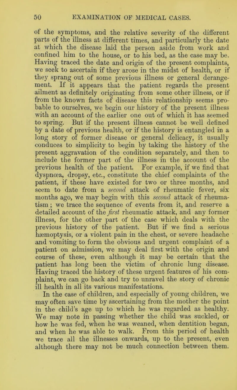 of the symptoms, and the relative severity of the different parts of the illness at different times, and particularly the date at which the disease laid the person aside from work and confined him to the house, or to his bed, as the case may be. Having traced the date and origin of the present complaints, we seek to ascertain if they arose in the midst of health, or if they sprang out of some previous illness or general derange- ment. If it appears that the patient regards the present ailment as definitely originating from some other illness, or if from the known facts of disease this relationship seems pro- bable to ourselves, we begin our history of the present illness with an account of the earlier one out of which it has seemed to spring. But if the present illness cannot be well defined by a date of previous health, or if the history is entangled in a long story of former disease or general delicacy, it usually conduces to simplicity to begin by taking the history of the present aggravation of the condition separately, and then to include the former part of the illness in the account of the previous health of the patient. For example, if we find that dyspnoea, dropsy, etc., constitute the chief complaints of the patient, if these have existed for two or three months, and seem to date from a second attack of rheumatic fever, six months ago, we may begin with this second attack of rheuma- tism ; we trace the sequence of events from it, and reserve a detailed account of the first rheumatic attack, and any former illness, for the other part of the case which deals with the previous history of the patient. But if we find a serious haemoptysis, or a violent pain in the chest, or severe headache and vomiting to form the obvious and urgent complaint of a patient on admission, we may deal first with the origin and course of these, even although it may be certain that the patient has long been the victim of chronic lung disease. Having traced the history of these urgent features of his com- plaint, we can go back and try to unravel the story of chronic ill health in all its various manifestations. In the case of children, and especially of young children, we may often save time by ascertaining from the mother the point in the child’s age up to which he was regarded as healthy. We may note in passing whether the child was suckled, or how he was fed, when he was weaned, when dentition began, and when he was able to walk. From this period of health we trace all the illnesses onwards, up to the present, even although there may not be much connection between them.