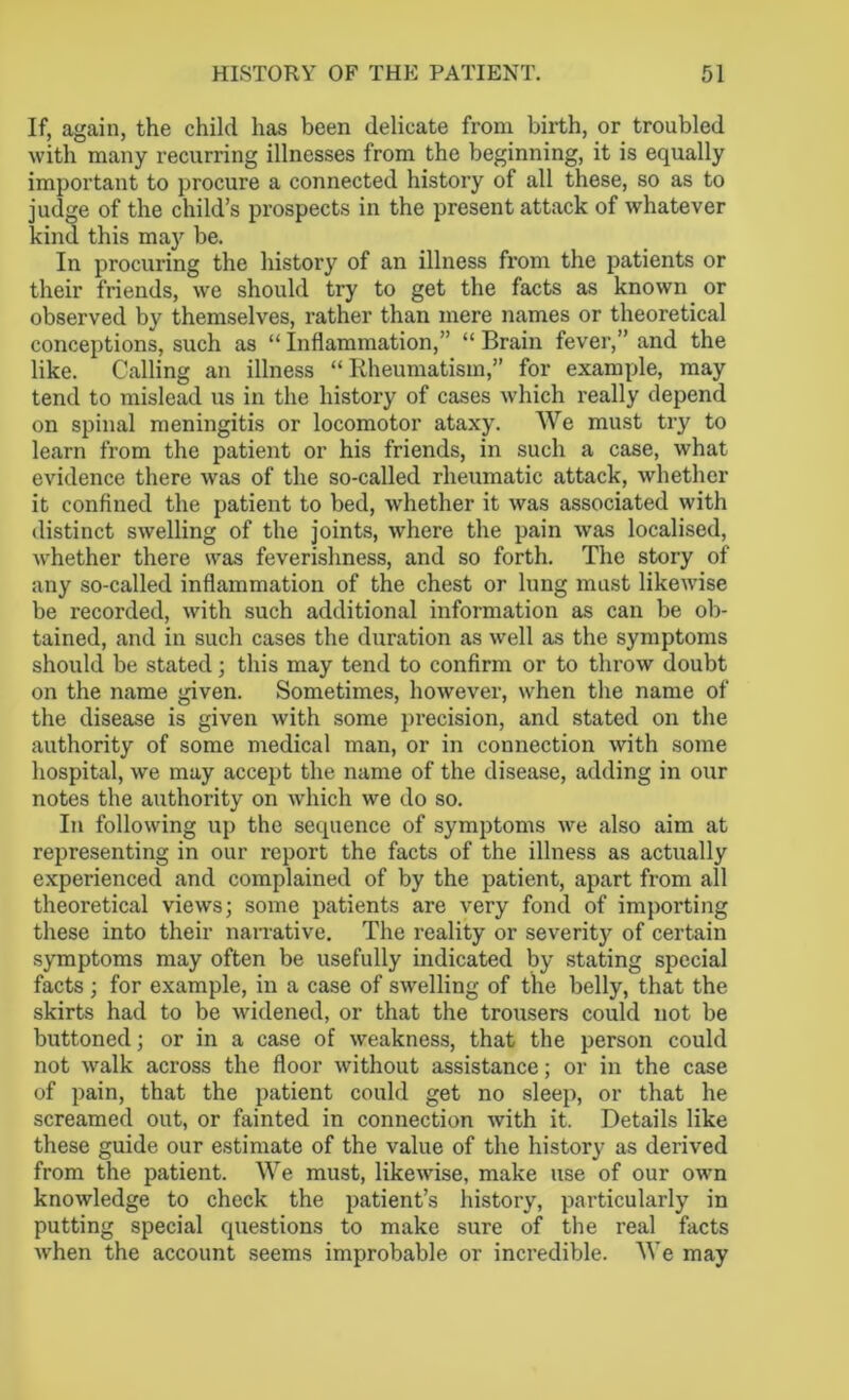 If, again, the child has been delicate from birth, or troubled with many recurring illnesses from the beginning, it is equally important to procure a connected history of all these, so as to judge of the child’s prospects in the present attack of whatever kind this may be. In procuring the history of an illness from the patients or their friends, we should try to get the facts as known or observed by themselves, rather than mere names or theoretical conceptions, such as “ Inflammation,” “ Brain fever,” and the like. Calling an illness “Rheumatism,” for example, may tend to mislead us in the history of cases which really depend on spinal meningitis or locomotor ataxy. We must try to learn from the patient or his friends, in such a case, what evidence there was of the so-called rheumatic attack, whether it confined the patient to bed, whether it was associated with distinct swelling of the joints, where the pain was localised, whether there was feverishness, and so forth. The story of any so-called inflammation of the chest or lung must likewise be recorded, with such additional information as can be ob- tained, and in such cases the duration as well as the symptoms should be stated; this may tend to confirm or to throw doubt on the name given. Sometimes, however, when the name of the disease is given with some precision, and stated on the authority of some medical man, or in connection with some hospital, we may accept the name of the disease, adding in our notes the authority on which we do so. In following up the sequence of symptoms we also aim at representing in our report the facts of the illness as actually experienced and complained of by the patient, apart from all theoretical views; some patients are very fond of importing these into their narrative. The reality or severity of certain symptoms may often be usefully indicated by stating special facts ; for example, in a case of swelling of the belly, that the skirts had to be widened, or that the trousers could not be buttoned; or in a case of weakness, that the person could not walk across the floor without assistance; or in the case of pain, that the patient could get no sleep, or that he screamed out, or fainted in connection with it. Details like these guide our estimate of the value of the history as derived from the patient. We must, likewise, make use of our own knowledge to check the patient’s history, particularly in putting special questions to make sure of the real facts when the account seems improbable or incredible. We may