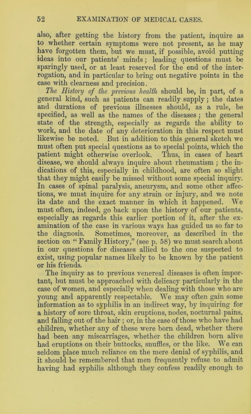 also, after getting the history from the patient, inquire as to whether certain symptoms were not present, as he may have forgotten them, but we must, if possible, avoid putting ideas into our patients’ minds; leading questions must be sparingly used, or at least reserved for the end of the inter- rogation, and in particular to bring out negative points in the case with clearness and precision. The History of the previous health should be, in part, of a general kind, such as patients can readily supply; the dates and durations of previous illnesses should, as a rule, be specified, as well as the names of the diseases ; the general state of the strength, especially as regards the ability to work, and the date of any deterioration in this respect must likewise be noted. But in addition to this general sketch we must often put special questions as to special points, which the patient might otherwise overlook. Thus, in cases of heart disease, we should always inquire about rheumatism ; the in- dications of this, especially in childhood, are often so slight that they might easily be missed without some special inquiry. In cases of spinal paralysis, aneurysm, and some other affec- tions, we must inquire for any strain or injury, and we note its date and the exact manner in which it happened. We must often, indeed, go back upon the history of our patients, especially as regards this earlier portion of it, after the ex- amination of the case in various ways has guided us so far to the diagnosis. Sometimes, moreover, as described in the section on “ Family History,” (see p. 58) we must search about in our questions for diseases allied to the one suspected to exist, using popular names likely to be known by the patient or his friends. The inquiry as to previous venereal diseases is often impor- tant, but must be approached with delicacy particularly in the case of women, and especially when dealing with those who are young and apparently respectable. We may often gain some information as to syphilis in an indirect way, by inquiring for a history of sore throat, skin eruptions, nodes, nocturnal pains, and falling out of the hair ; or, in the case of those who have had children, whether any of these were born dead, whether there had been any miscarriages, whether the children born alive had eruptions on their buttocks, snuffles, or the like. We can seldom place much reliance on the mere denial of syphilis, and it should be remembered that men frequently refuse to admit having had syphilis although they confess readily enough to
