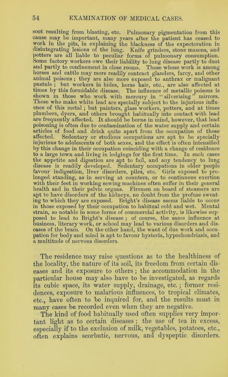 soot resulting from blasting, etc. Pulmonary pigmentation from this cause may be important, many years after the patient has ceased to work in the pits, in explaining the blackness of the expectoration in disintegrating lesions of the lung. Knife grinders, stone masons, and potters are all liable to peculiar forms of pulmonary consumption. Some factory workers owe their liability to lung disease partly to dust and partly to confinement in close rooms. Those whose work is among horses and cattle may more readily contract glanders, farcy, and other animal poisons ; they are also more exposed to anthrax or malignant pustule ; but workers in hides, horse hair, etc., are also affected at times by this formidable disease. The influence of metallic poisons is shown in those who work with mercury in “ silverising ” mirrors. Those who make white lead are specially subject to the injurious influ- ence of this metal; but painters, glass workers, potters, and at times plumbers, dyers, and others brought habitually into contact with lead are frequently affected. It should be borne in mind, however, that lead poisoning is often due to contamination of the water supply and certain articles of food and drink quite apart from the occupation of those affected. Sedentary or studious occupations are apt to be specially injurious to adolescents of both sexes, and the effect is often intensified by this change in their occupation coinciding with a change of i-esidence to a large town and living in lodgings for the first time. In such cases the appetite and digestion are apt to fail, and any tendency to lung disease is readily developed. Sedentary occupations in older people favour indigestion, liver disorders, piles, etc. Girls exposed to pro- longed standing, as in serving at counters, or to continuous exertion with their feet in working sewing machines often suffer in their general health and in their pelvic organs. Firemen on board of steamers are apt to have disorders of the kidneys, no doubt from the profuse sweat- ing to which they are exposed. Bright’s disease seems liable to occur in those exposed by their occupation to habitual cold and wet. Mental strain, so notable in some forms of commercial activity, is likewise sup- posed to lead to Bright’s disease ; of course, the same influence at business, literary work, or school may lead to various disorders and dis- eases of the brain. On the other hand, the want of due work and occu- pation for body and mind is apt to favour hysteria, hypochondriasis, and a multitude of nervous disorders. The residence may raise questions as to the healthiness of the locality, the nature of its soil, its freedom from certain dis- eases and its exposure to others ; the accommodation in the particular house may also have to be investigated, as regards its cubic space, its water supply, drainage, etc.; former resi- dences, exposure to malarious influences, to tropical climates, etc., have often to be inquired for, and the results must in many cases be recorded even when they are negative. The kind of food habitually used often supplies very impor- tant light as to certain diseases ; the use of tea in excess, especially if to the exclusion of milk, vegetables, potatoes, etc., often explains scorbutic, nervous, and dyspeptic disorders.
