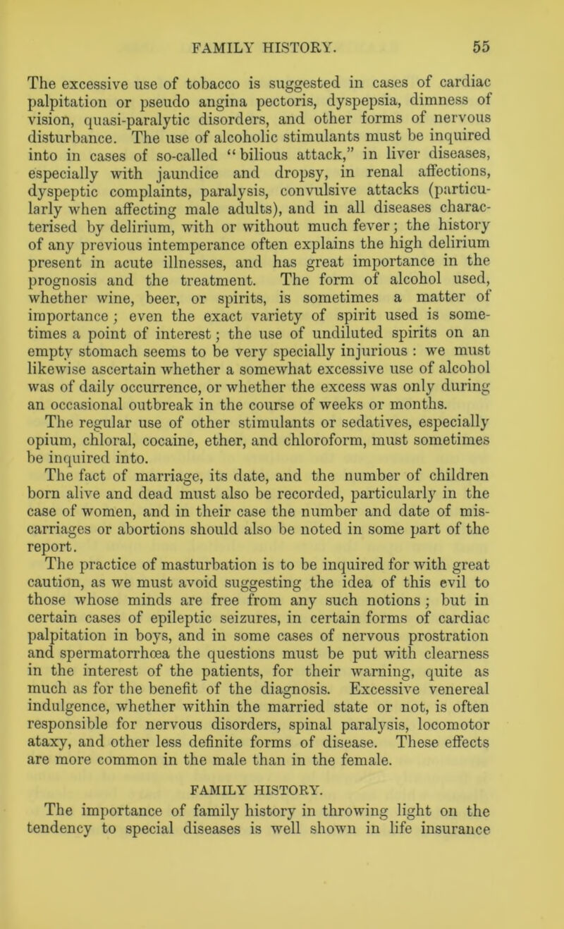 The excessive use of tobacco is suggested in cases of cardiac palpitation or pseudo angina pectoris, dyspepsia, dimness of vision, quasi-paralytic disorders, and other forms of nervous disturbance. The use of alcoholic stimulants must be inquired into in cases of so-called “bilious attack,” in liver diseases, especially with jaundice and dropsy, in renal affections, dyspeptic complaints, paralysis, convulsive attacks (particu- larly when affecting male adults), and in all diseases charac- terised by delirium, with or without much fever; the history of any previous intemperance often explains the high delirium present in acute illnesses, and has great importance in the prognosis and the treatment. The form of alcohol used, whether wine, beer, or spirits, is sometimes a matter of importance ; even the exact variety of spirit used is some- times a point of interest; the use of undiluted spirits on an empty stomach seems to be very specially injurious : we must likewise ascertain whether a somewhat excessive use of alcohol was of daily occurrence, or whether the excess was only during an occasional outbreak in the course of weeks or months. The regular use of other stimulants or sedatives, especially opium, chloral, cocaine, ether, and chloroform, must sometimes be inquired into. The fact of marriage, its date, and the number of children born alive and dead must also be recorded, particularly in the case of women, and in their case the number and date of mis- carriages or abortions should also be noted in some part of the report. The practice of masturbation is to be inquired for with great caution, as we must avoid suggesting the idea of this evil to those whose minds are free from any such notions ; but in certain cases of epileptic seizures, in certain forms of cardiac palpitation in boys, and in some cases of nervous prostration and spermatorrhoea the questions must be put with clearness in the interest of the patients, for their warning, quite as much as for the benefit of the diagnosis. Excessive venereal indulgence, whether within the married state or not, is often responsible for nervous disorders, spinal paralysis, locomotor ataxy, and other less definite forms of disease. These effects are more common in the male than in the female. FAMILY HISTORY. The importance of family history in throwing light on the tendency to special diseases is well shown in life insurance