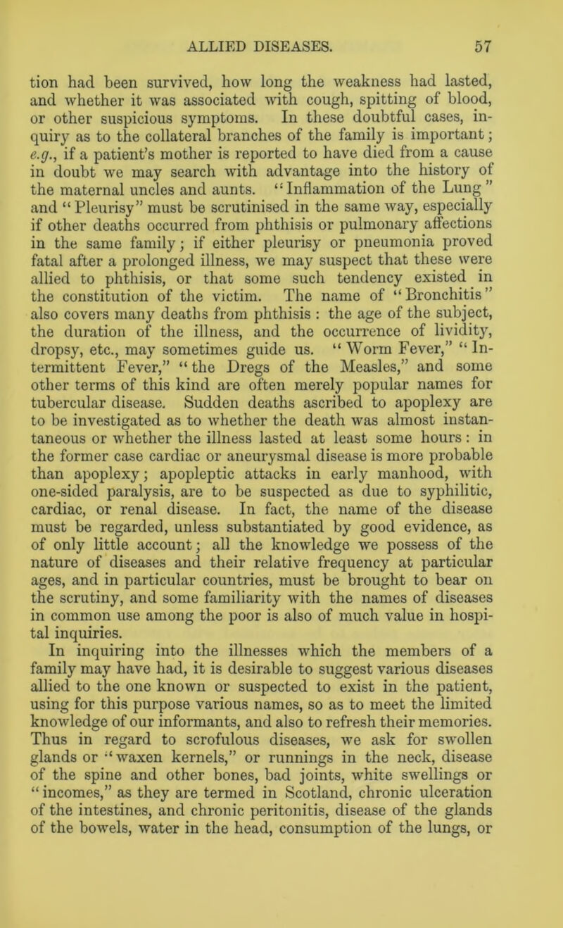 tion had been survived, how long the weakness had lasted, and whether it was associated with cough, spitting of blood, or other suspicious symptoms. In these doubtful cases, in- quiry as to the collateral branches of the family is important; e.g., if a patient’s mother is reported to have died from a cause in doubt we may search with advantage into the history of the maternal uncles and aunts. “Inflammation of the Lung ” and “Pleurisy” must be scrutinised in the same way, especially if other deaths occurred from phthisis or pulmonary affections in the same family; if either pleurisy or pneumonia proved fatal after a prolonged illness, we may suspect that these were allied to phthisis, or that some such tendency existed in the constitution of the victim. The name of “Bronchitis” also covers many deaths from phthisis : the age of the subject, the duration of the illness, and the occurrence of lividity, dropsy, etc., may sometimes guide us. “ Worm Fever,” “In- termittent Fever,” “the Dregs of the Measles,” and some other terms of this kind are often merely popular names for tubercular disease. Sudden deaths ascribed to apoplexy are to be investigated as to whether the death was almost instan- taneous or whether the illness lasted at least some hours: in the former case cardiac or aneurysmal disease is more probable than apoplexy; apopleptic attacks in early manhood, with one-sided paralysis, are to be suspected as due to syphilitic, cardiac, or renal disease. In fact, the name of the disease must be regarded, unless substantiated by good evidence, as of only little account; all the knowledge we possess of the nature of diseases and their relative frequency at particular ages, and in particular countries, must be brought to bear on the scrutiny, and some familiarity with the names of diseases in common use among the poor is also of much value in hospi- tal inquiries. In inquiring into the illnesses which the members of a family may have had, it is desirable to suggest various diseases allied to the one known or suspected to exist in the patient, using for this purpose various names, so as to meet the limited knowledge of our informants, and also to refresh their memories. Thus in regard to scrofulous diseases, we ask for swollen glands or “ waxen kernels,” or runnings in the neck, disease of the spine and other bones, bad joints, white swellings or “ incomes,” as they are termed in Scotland, chronic ulceration of the intestines, and chronic peritonitis, disease of the glands of the bowels, water in the head, consumption of the lungs, or
