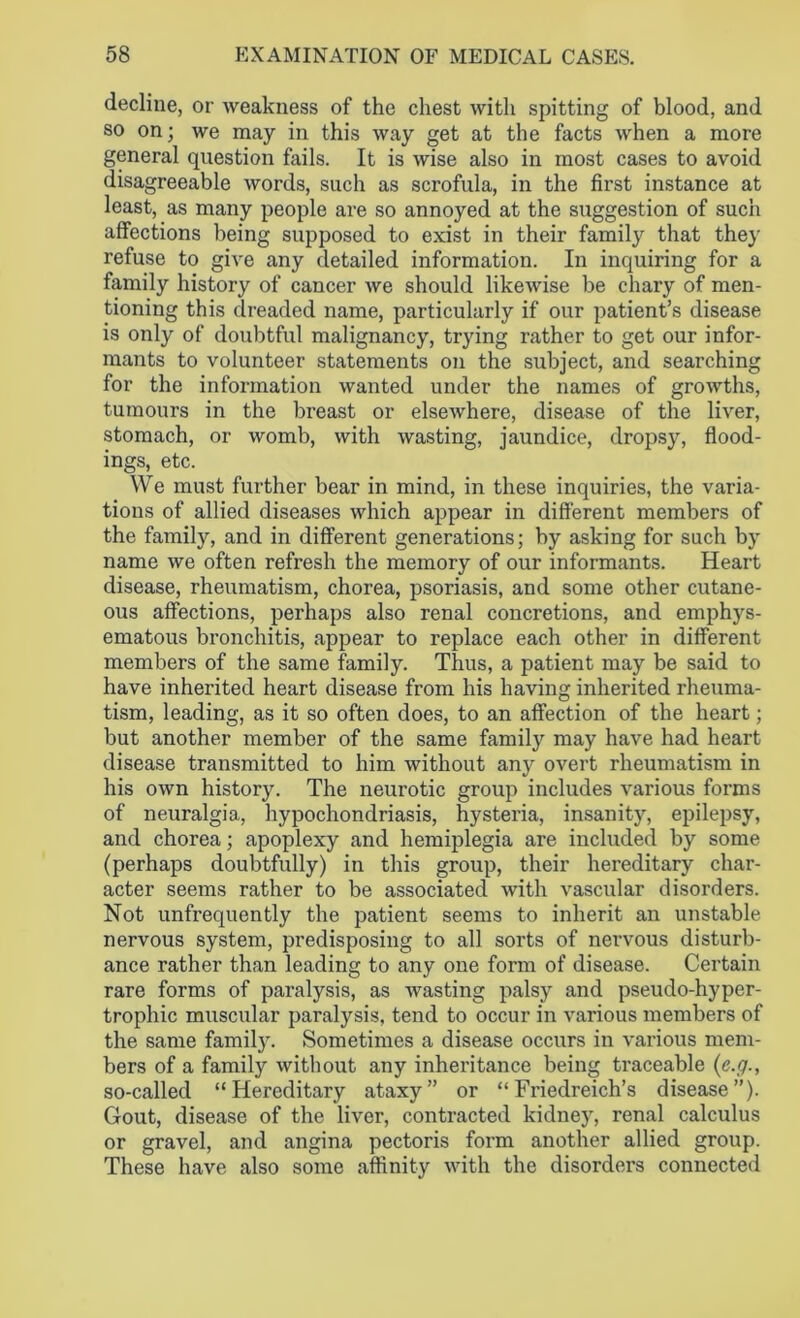 decline, or weakness of the chest with spitting of blood, and so on; we may in this way get at the facts when a more general question fails. It is wise also in most cases to avoid disagreeable words, such as scrofula, in the first instance at least, as many people are so annoyed at the suggestion of such affections being supposed to exist in their family that they refuse to give any detailed information. In inquiring for a family history of cancer we should likewise be chary of men- tioning this dreaded name, particularly if our patient’s disease is only of doubtful malignancy, trying rather to get our infor- mants to volunteer statements on the subject, and searching for the information wanted under the names of growths, tumours in the breast or elsewhere, disease of the liver, stomach, or womb, with wasting, jaundice, dropsy, flood- ings, etc. We must further bear in mind, in these inquiries, the varia- tions of allied diseases which appear in different members of the family, and in different generations; by asking for such by name we often refresh the memory of our informants. Heart disease, rheumatism, chorea, psoriasis, and some other cutane- ous affections, perhaps also renal concretions, and emphys- ematous bronchitis, appear to replace each other in different members of the same family. Thus, a patient may be said to have inherited heart disease from his having inherited rheuma- tism, leading, as it so often does, to an affection of the heart; but another member of the same family may have had heart disease transmitted to him without any overt rheumatism in his own history. The neurotic group includes various forms of neuralgia, hypochondriasis, hysteria, insanity, epilepsy, and chorea; apoplexy and hemiplegia are included by some (perhaps doubtfully) in this group, their hereditary char- acter seems rather to be associated with vascular disorders. Not unfrequently the patient seems to inherit an unstable nervous system, predisposing to all sorts of nervous disturb- ance rather than leading to any one form of disease. Certain rare forms of paralysis, as wasting palsy and pseudo-hyper- trophic muscular paralysis, tend to occur in various members of the same family. Sometimes a disease occurs in various mem- bers of a family without any inheritance being traceable (c.g., so-called “Hereditary ataxy” or “Friedreich’s disease”). Gout, disease of the liver, contracted kidney, renal calculus or gravel, and angina pectoris form another allied group. These have also some affinity with the disorders connected