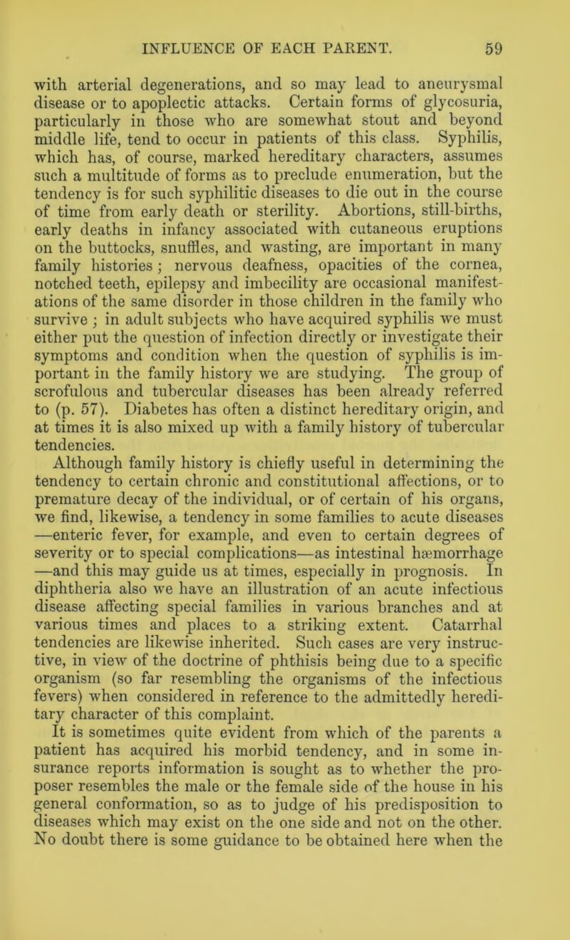 with arterial degenerations, and so may lead to aneurysmal disease or to apoplectic attacks. Certain forms of glycosuria, particularly in those who are somewhat stout and beyond middle life, tend to occur in patients of this class. Syphilis, which has, of course, marked hereditary characters, assumes such a multitude of forms as to preclude enumeration, but the tendency is for such syphilitic diseases to die out in the course of time from early death or sterility. Abortions, still-births, early deaths in infancy associated with cutaneous eruptions on the buttocks, snuffles, and wasting, are important in many family histories; nervous deafness, opacities of the cornea, notched teeth, epilepsy and imbecility are occasional manifest- ations of the same disorder in those children in the family who survive ; in adult subjects who have acquired syphilis we must either put the question of infection directly or investigate their symptoms and condition when the question of syphilis is im- portant in the family history we are studying. The group of scrofulous and tubercular diseases has been already referred to (p. 57). Diabetes has often a distinct hereditary origin, and at times it is also mixed up with a family history of tubercular tendencies. Although family history is chiefly useful in determining the tendency to certain chronic and constitutional affections, or to premature decay of the individual, or of certain of his organs, we find, likewise, a tendency in some families to acute diseases —enteric fever, for example, and even to certain degrees of severity or to special complications—as intestinal haemorrhage —and this may guide us at times, especially in prognosis. In diphtheria also we have an illustration of an acute infectious disease affecting special families in various branches and at various times and places to a striking extent. Catarrhal tendencies are likewise inherited. Such cases are very instruc- tive, in view of the doctrine of phthisis being due to a specific organism (so far resembling the organisms of the infectious fevers) when considered in reference to the admittedly heredi- tary character of this complaint. It is sometimes quite evident from which of the parents a patient has acquired his morbid tendency, and in some in- surance reports information is sought as to whether the pro- poser resembles the male or the female side of the house in his general conformation, so as to judge of his predisposition to diseases which may exist on the one side and not on the other. No doubt there is some guidance to be obtained here when the