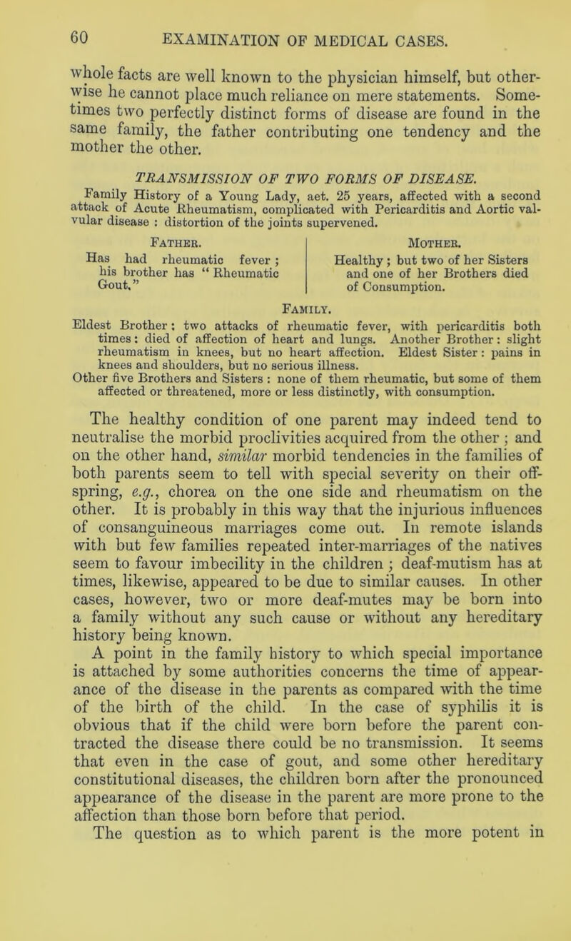 whole facts are well known to the physician himself, but other- wise he cannot place much reliance on mere statements. Some- times two perfectly distinct forms of disease are found in the same family, the hither contributing one tendency and the mother the other. transmission of two forms of disease. Family History of a Young Lady, aet. 25 years, affected with a second attack of Acute Rheumatism, complicated with Pericarditis and Aortic val- vular disease : distortion of the joints supervened. Father. Has had rheumatic fever; his brother has “ Rheumatic Gout.” Mother. Healthy ; but two of her Sisters and one of her Brothers died of Consumption. Family. Eldest Brother; two attacks of rheumatic fever, with pericarditis both times: died of affection of heart and lungs. Another Brother: slight rheumatism in knees, but no heart affection. Eldest Sister: pains in knees and shoulders, but no serious illness. Other five Brothers and Sisters : none of them rheumatic, but some of them affected or threatened, more or less distinctly, with consumption. The healthy condition of one parent may indeed tend to neutralise the morbid proclivities acquired from the other ; and on the other hand, similar morbid tendencies in the families of both parents seem to tell with special severity on their off- spring, e.g., chorea on the one side and rheumatism on the other. It is probably in this way that the injurious influences of consanguineous marriages come out. In remote islands with but few families repeated inter-marriages of the natives seem to favour imbecility in the children ; deaf-mutism has at times, likewise, appeared to be due to similar causes. In other cases, however, two or more deaf-mutes may be born into a family without any such cause or without any hereditary history being known. A point in the family history to which special importance is attached by some authorities concerns the time of appear- ance of the disease in the parents as compared with the time of the birth of the child. In the case of syphilis it is obvious that if the child were born before the parent con- tracted the disease there could be no transmission. It seems that even in the case of gout, and some other hereditary constitutional diseases, the children born after the pronounced appearance of the disease in the parent are more prone to the affection than those born before that period. The question as to which parent is the more potent in