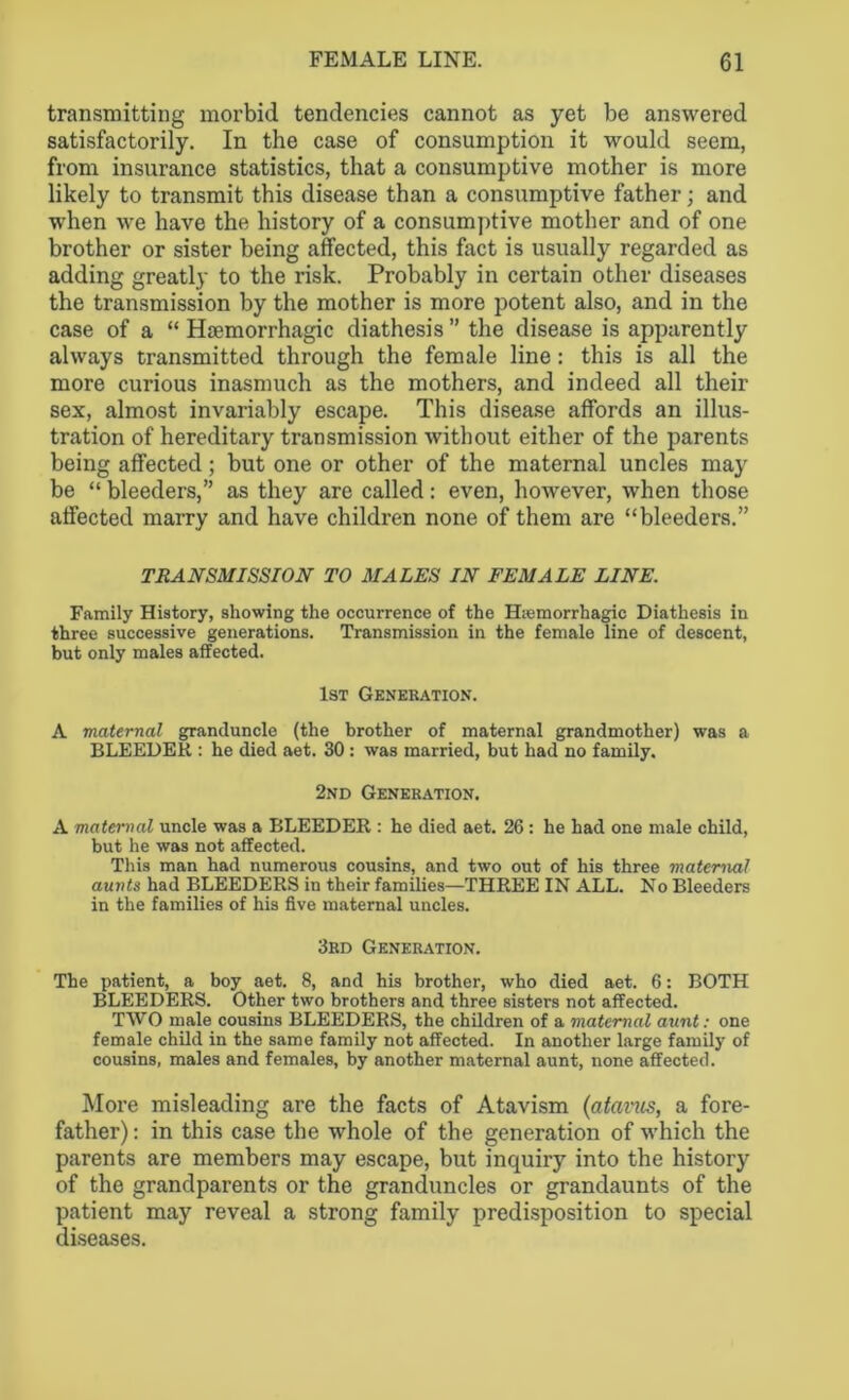 transmitting morbid tendencies cannot as yet be answered satisfactorily. In the case of consumption it would seem, from insurance statistics, that a consumptive mother is more likely to transmit this disease than a consumptive father; and when we have the history of a consumptive mother and of one brother or sister being affected, this fact is usually regarded as adding greatly to the risk. Probably in certain other diseases the transmission by the mother is more potent also, and in the case of a “ Hsemorrhagic diathesis ” the disease is apparently always transmitted through the female line: this is all the more curious inasmuch as the mothers, and indeed all their sex, almost invariably escape. This disease affords an illus- tration of hereditary transmission without either of the parents being affected; but one or other of the maternal uncles may be “ bleeders,” as they are called: even, however, when those affected marry and have children none of them are “bleeders.” TRANSMISSION TO MALES IN FEMALE LINE. Family History, showing the occurrence of the Hiemorrhagic Diathesis in three successive generations. Transmission in the female line of descent, but only males affected. 1st Generation. A maternal granduncle (the brother of maternal grandmother) was a BLEEDER : he died aet. 30 : was married, but had no family. 2nd Generation. A maternal uncle was a BLEEDER : he died aet. 26: he had one male child, but he was not affected. This man had numerous cousins, and two out of his three maternal aunts had BLEEDERS in their families—THREE IN ALL. No Bleeders in the families of his five maternal uncles. 3rd Generation. The patient, a boy aet. 8, and his brother, who died aet. 6: BOTH BLEEDERS. Other two brothers and three sisters not affected. TWO male cousins BLEEDERS, the children of a maternal aunt: one female child in the same family not affected. In another large family of cousins, males and females, by another maternal aunt, none affected. More misleading are the facts of Atavism (atavus, a fore- father) : in this case the whole of the generation of which the parents are members may escape, but inquiry into the history of the grandparents or the granduncles or grandaunts of the patient may reveal a strong family predisposition to special diseases.