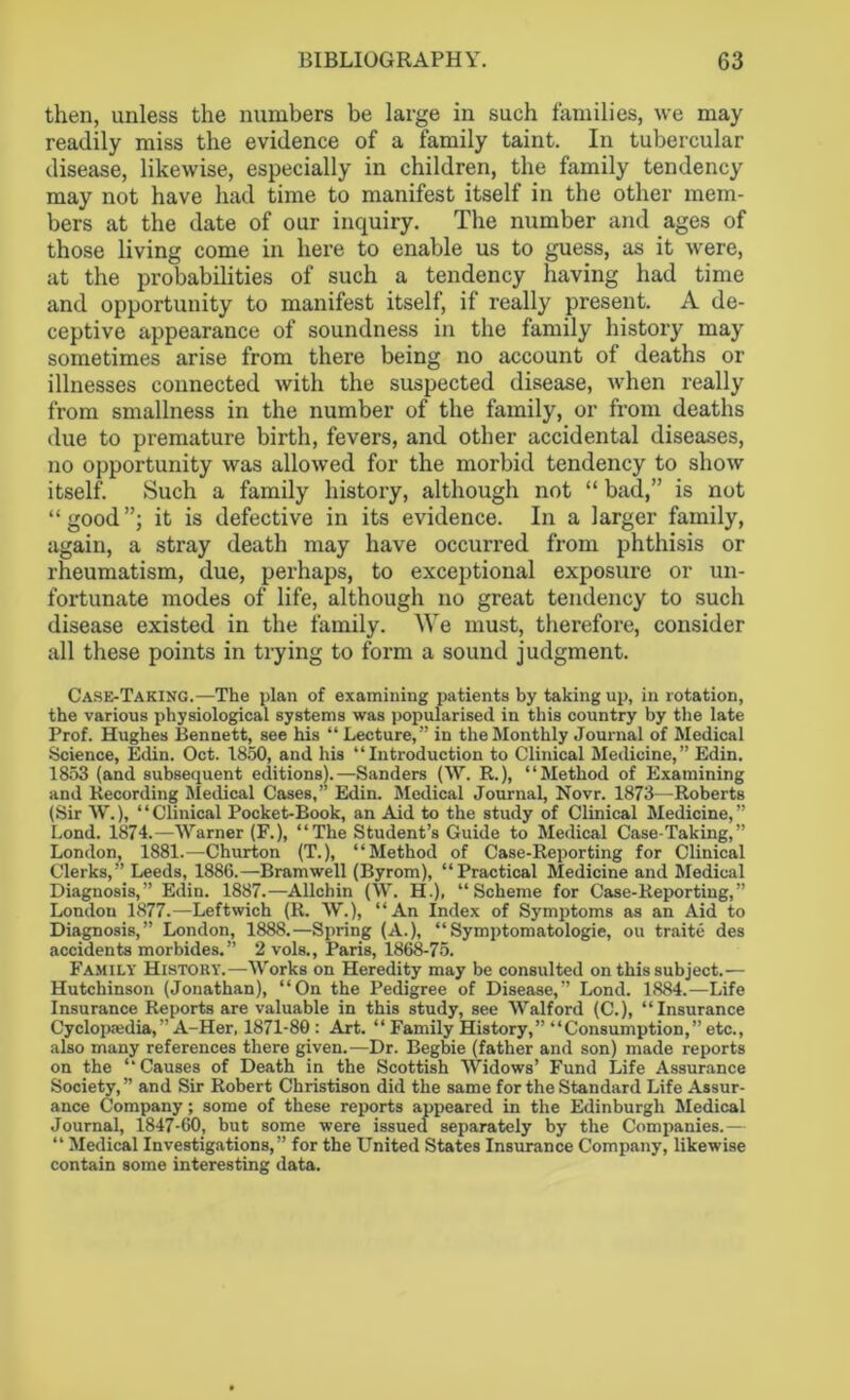 then, unless the numbers be large in such families, we may readily miss the evidence of a family taint. In tubercular disease, likewise, especially in children, the family tendency may not have had time to manifest itself in the other mem- bers at the date of our inquiry. The number and ages of those living come in here to enable us to guess, as it were, at the probabilities of such a tendency having had time and opportunity to manifest itself, if really present. A de- ceptive appearance of soundness in the family history may sometimes arise from there being no account of deaths or illnesses connected with the suspected disease, when really from smallness in the number of the family, or from deaths due to premature birth, fevers, and other accidental diseases, no opportunity was allowed for the morbid tendency to show itself. Such a family history, although not “ bad,” is not “good”; it is defective in its evidence. In a larger family, again, a stray death may have occurred from phthisis or rheumatism, due, perhaps, to exceptional exposure or un- fortunate modes of life, although no great tendency to such disease existed in the family. We must, therefore, consider all these points in trying to form a sound judgment. Case-Taking.—The plan of examining patients by taking up, in rotation, the various physiological systems was popularised in this country by the late Prof. Hughes Bennett, see his “ Lecture,” in the Monthly Journal of Medical •Science, Edin. Oct. 1850, and his “Introduction to Clinical Medicine,” Edin. 1853 (and subsequent editions).—Sanders (W. R.), “Method of Examining and Recording Medical Cases,” Edin. Medical Journal, Novr. 1873—Roberts (Sir W.), “Clinical Pocket-Book, an Aid to the study of Clinical Medicine,” Lond. 1874.—Warner (F.), “The Student’s Guide to Medical Case-Taking,” London, 1881.—Churton (T.), “Method of Case-Reporting for Clinical Clerks,” Leeds, 1886.—Bramwell (Byrom), “Practical Medicine and Medical Diagnosis,” Edin. 1887.—Allchin (W. H.), “Scheme for Case-Reporting,” London 1877.—Leftwich (R. W.), “An Index of Symptoms as an Aid to Diagnosis,” London, 1888.—Spring (A.), “Symptomatology, ou traite des accidents morbides.” 2 vols., Paris, 1868-75. Family History.—Works on Heredity may be consulted on this subject.— Hutchinson (Jonathan), “On the Pedigree of Disease,” Lond. 1884.—Life Insurance Reports are valuable in this study, see Walford (C.), “Insurance Cyclopaedia,” A-Her, 1871-80 : Art. “ Family History,” “Consumption,” etc., also many references there given.—Dr. Begbie (father and son) made reports on the “Causes of Death in the Scottish Widows’ Fund Life Assurance Society, ” and Sir Robert Christison did the same for the Standard Life Assur- ance Company; some of these reports appeared in the Edinburgh Medical Journal, 1847-60, but some were issued separately by the Companies.— “ Medical Investigations,” for the United States Insurance Company, likewise contain some interesting data.