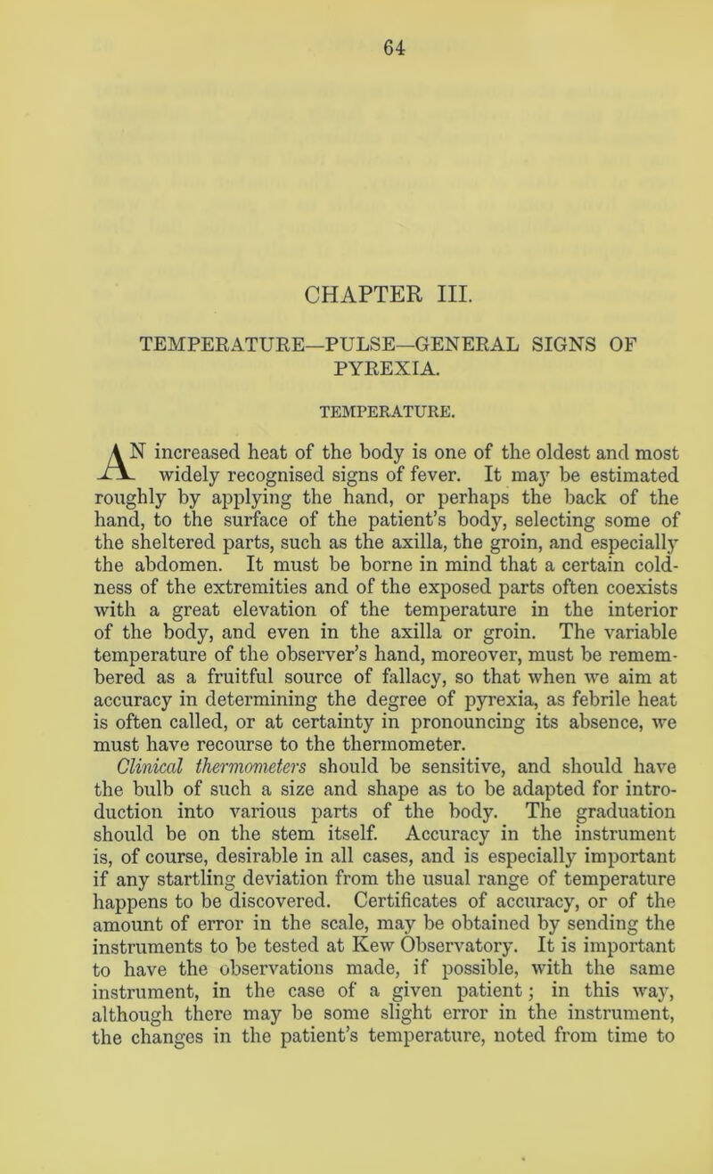 CHAPTER III. TEMPERATURE—PULSE—GENERAL SIGNS OF PYREXIA. TEMPERATURE. 'ST increased heat of the body is one of the oldest and most widely recognised signs of fever. It may be estimated ronghly by applying the hand, or perhaps the back of the hand, to the surface of the patient’s body, selecting some of the sheltered parts, such as the axilla, the groin, and especially the abdomen. It must be borne in mind that a certain cold- ness of the extremities and of the exposed parts often coexists with a great elevation of the temperature in the interior of the body, and even in the axilla or groin. The variable temperature of the observer’s hand, moreover, must be remem- bered as a fruitful source of fallacy, so that when we aim at accuracy in determining the degree of pyrexia, as febrile heat is often called, or at certainty in pronouncing its absence, we must have recourse to the thermometer. Clinical thermometers should be sensitive, and should have the bulb of such a size and shape as to be adapted for intro- duction into various parts of the body. The graduation should be on the stem itself. Accuracy in the instrument is, of course, desirable in all cases, and is especially important if any startling deviation from the usual range of temperature happens to be discovered. Certificates of accuracy, or of the amount of error in the scale, may be obtained by sending the instruments to be tested at Kew Observatory. It is important to have the observations made, if possible, with the same instrument, in the case of a given patient; in this way, although there may be some slight error in the instrument, the changes in the patient’s temperature, noted from time to
