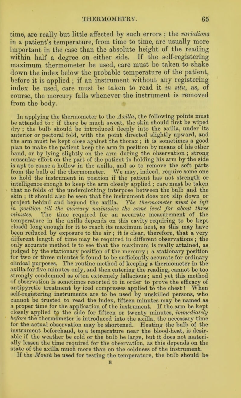 time, are really but little affected by such errors ; the variations in a patient’s temperature, from time to time, are usually more important in the case than the absolute height of the reading within half a degree on either side. If the self-registering maximum thermometer be used, care must be taken to shake down the index below the probable temperature of the patient, before it is applied ; if an instrument without any registering index be used, care must be taken to read it in situ, as, of course, the mercury falls whenever the instrument is removed from the body. In applying the thermometer to the Axilla, the following points must he attended to : if there be much sweat, the skin should first be wiped dry ; the bulb should be introduced deeply into the axilla, under its anterior or pectoral fold, with the point directed slightly upward, and the arm must be kept close against the thorax ; it is sometimes a good plan to make the patient keep the arm in position by means of his other hand, or by lying slightly on the arm during the observation ; strong muscular effort on the part of the patient in holding his arm by the side is apt to cause a hollow in the axilla, and so to remove the soft parts from the bulb of the thermometer. We may, indeed, require some one to hold the instrument in position if the patient has not strength or intelligence enough to keep the arm closely applied ; care must be taken that no folds of the underclothing interpose between the bulb and the skin ; it should also be seen that the instrument does not slip down or project behind and beyond the axilla. The thermometer must he left in position till the merr.ury maintains the same level for about three minutes. The time required for an accurate measurement of the temperature in the axilla depends on this cavity requiring to be kept closed long enough for it to reach its maximum heat, as this may have been reduced by exposure to the air ; it is clear, therefore, that a very different length of time may be required in different observations ; the only accurate method is to see that the maximum is really attained, as judged by the stationary position of the mercury ; a stationary position for two or three minutes is found to be sufficiently accurate for ordinary clinical purposes. The routine method of keeping a thermometer in the axilla for five minutes only, and then entering the reading, cannot be too strongly condemned as often extremely fallacious ; and yet this method of observation is sometimes resorted to in order to prove the efficacy of antipyretic treatment by iced compresses applied to the chest! When self-registering instruments are to be used by unskilled persons, who cannot be trusted to read the index, fifteen minutes may be named as a proper time for the application of the instrument. If the arm be kept closely applied tp the side for fifteen or twenty minutes, immediately before the thermometer is introduced into the axilla, the necessary time for the actual observation may be shortened. Heating the bulb of the instrument beforehand, to a temperature near the blood-heat, is desir- able if the weather be cold or the bulb be large, but it does not materi- ally lessen the time required for the observation, as this depends on the state of the axilla much more than on the coldness of the instrument. If the Mouth be used for testing the temperature, the bulb should be E