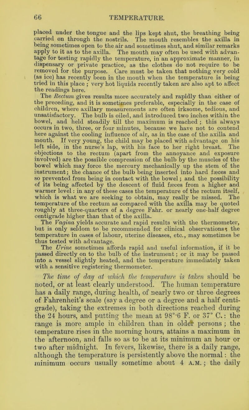 placed under the tongue and the lips kept shut, the breathing being carried on through the nostrils. The mouth resembles the axilla in being sometimes open to the air and sometimes shut, and similar remarks apply to it as to the axilla. The mouth may often be used with advan- tage for testing rapidly the temperature, in an approximate manner, in dispensary or private practice, as the clothes do not require to be removed for the purpose. Care must be taken that nothing very cold (as ice) has recently been in the mouth when the temperature is being tried in this place ; very hot liquids recently taken are also apt to affect the readings here. The Rectum gives results more accurately and rapidly than either of the preceding, and it is sometimes preferable, especially in the case of children, where axillary measurements are often irksome, tedious, and unsatisfactory. The bulb is oiled, and introduced two inches within the bowel, and held steadily till the maximum is reached ; this always occurs in two, three, or four minutes, because we have not to contend here against the cooling influence of air, as in the case of the axilla and mouth. If very young, the child may be placed with advantage on his left side, in the nurse’s lap, with his face to her right breast. The objections to the rectum (apart from the annoyance and exposure involved) are the possible compression of the bulb by the muscles of the bowel which may force the mercury mechanically up the stem of the instrument; the chance of the bulb being inserted into hard faeces and so prevented from being in contact with the bowel; and the possibility of its being affected by the descent of fluid faeces from a higher and warmer level: in any of these cases the temperature of the rectum itself, which is what we are seeking to obtain, may really be missed. The temperature of the rectum as compared with the axilla may be quoted roughly at three-quarters of a degree Fahr. or nearly one-half degree centigrade higher than that of the axilla. The Vagina yields accurate and rapid results with the thermometer, but is only seldom to be recommended for clinical observations ^ the temperature in cases of labour, uterine diseases, etc., may sometimes be thus tested with advantage. The Urine sometimes affords rapid and useful information, if it be passed directly on to the bulb of the instrument; or it may be passed into a vessel slightly heated, and the temperature immediately taken with a sensitive registering thermometer. The time of day at which the temperature is taken should be noted, or at least clearty understood. The human temperature lias a daily range, during health, of nearly two or three degrees of Fahrenheit’s scale (say a degree or a degree and a half centi- grade), taking the extremes in both directions reached during the 24 hours, and putting the mean at 98°-6 F. or 37° C.: the range is more ample in children than in oldet persons ; the temperature rises in the morning hours, attains a maximum in the afternoon, and falls so as to be at its minimum an hour or two after midnight. In fevers, likewise, there is a daily range, although the temperature is persistently above the normal: the minimum occurs usually sometime about 4 A.M.; the daily
