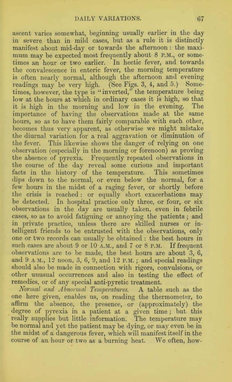 ascent varies somewhat, beginning usually earlier iu the day in severe than in mild cases, but as a rule it is distinctly manifest about mid-day or towards the afternoon: the maxi- mum may be expected most frequently about 8 p.m., or some- times an hour or two earlier. In hectic fever, and towards the convalescence in enteric fever, the morning temperature is often nearly normal, although the afternoon and evening readings may be very high. (See Figs. 3, 4, and 5.) Some- times, however, the type is “ inverted,” the temperature being low at the hours at which in ordinary cases it is high, so that it is high in the morning and low iu the evening. The importance of having the observations made at the same hours, so as to have them fairly comparable with each other, becomes thus very apparent, as otherwise we might mistake the diurnal variation for a real aggravation or diminution of the fever. This likewise shows the danger of relying on one observation (especially in the morning or forenoon) as proving the absence of pyrexia. Frequently repeated observations in the course of the day reveal some curious and important facts in the history of the temperature. This sometimes dips down to the normal, or even below the normal, for a few hours in the midst of a raging fever, or shortly before the crisis is reached : or equally short exacerbations may be detected. In hospital practice only three, or four, or six observations in the day are usually taken, even in febrile cases, so as to avoid fatiguing or annoying the patients; and in private practice, unless there are skilled nurses or in- telligent friends to be entrusted with the observations, only one or two records can usually be obtained : the best hours in such cases are about 9 or 10 A.M., and 7 or 8 p.m. If frequent observations are to be made, the best hours are about 3, 6, and 9 A M., 12 noon, 3, 6, 9, and 12 P.M.; and special readings should also be made in connection with rigors, convulsions, or other unusual occurrences and also in testing the effect of remedies, or of any special anti-pyretic treatment. Normal and Abnormal Temperatures. A table such as the one here given, enables us, on reading the thermometer, to affirm the absence, the presence, or (approximately) the degree of pyrexia in a patient at a given time ; but this really supplies but little information. The temperature may be normal and yet the patient may be dying, or may even be in the midst of a dangerous fever, which will manifest itself in the course of an. hour or two as a burning heat. We often, how-