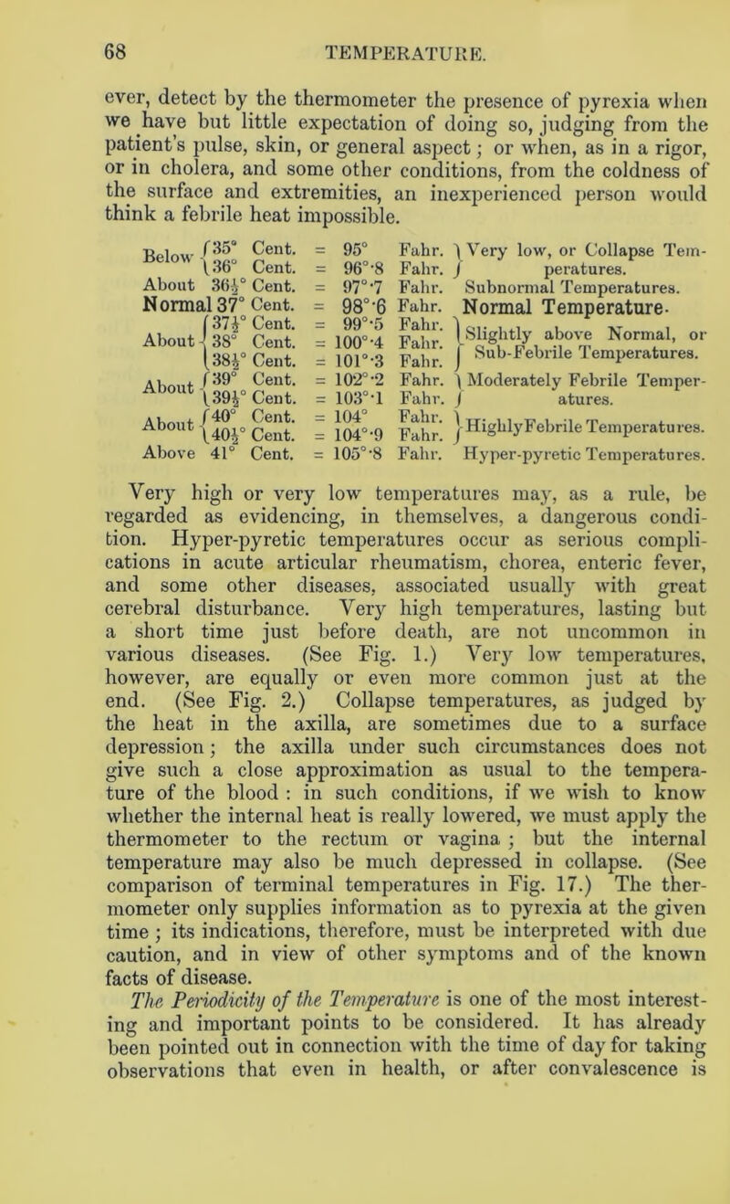ever, detect by the thermometer the presence of pyrexia when we have but little expectation of doing so, judging from the patient’s pulse, skin, or general aspect; or when, as in a rigor, or in cholera, and some other conditions, from the coldness of the surface and extremities, an inexperienced person would think a febrile heat impossible. Below 13b About 364° Normal 37° (37i° About - 38° l38|0 About About Above 41° Cent. Cent. Cent. Cent. Cent. Cent. Cent. Cent. Cent. Cent. Cent. Cent. 95° 96°-8 97° 7 98°-6 99°-5 100°-4 101° ‘3 102°-2 103°-1 104° 104°-9 105'8 Fahr. Fabr. Fahr. Fahr. Fahr. Fahr. Fahr. Fahr. Fahr. Fahr. Fahr. Fahr. 1 Very low, or Collapse Tem- / peratures. Subnormal Temperatures. Normal Temperature- (Slightly above Normal, or Sub-Febrile Temperatures. 'I Moderately Febrile Temper- J atures. I Highly Febrile Temperatures. Hyper-pyretic Temperatures. Very high or very low temperatures may, as a rule, be regarded as evidencing, in themselves, a dangerous condi- tion. Hyper-pyretic temperatures occur as serious compli- cations in acute articular rheumatism, chorea, enteric fever, and some other diseases, associated usually with great cerebral disturbance. Very high temperatures, lasting but a short time just before death, are not uncommon in various diseases. (See Fig. 1.) Very low temperatures, however, are equally or even more common just at the end. (See Fig. 2.) Collapse temperatures, as judged by the heat in the axilla, are sometimes due to a surface depression; the axilla under such circumstances does not give such a close approximation as usual to the tempera- ture of the blood : in such conditions, if we wish to know whether the internal heat is really lowered, we must apply the thermometer to the rectum or vagina ; but the internal temperature may also be much depressed in collapse. (See comparison of terminal temperatures in Fig. 17.) The ther- mometer only supplies information as to pyrexia at the given time ; its indications, therefore, must be interpreted with due caution, and in view of other symptoms and of the known facts of disease. The Periodicity of the Temperature is one of the most interest- ing and important points to be considered. It has already been pointed out in connection with the time of day for taking observations that even in health, or after convalescence is