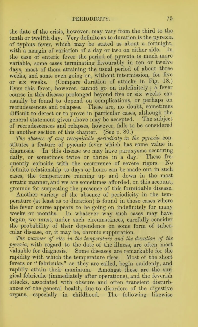the date of the crisis, however, may vary from the third to the tenth or twelfth day. Very definite as to duration is the pyrexia of typhus fever, which may be stated as about a fortnight, with a margin of variation of a day or two on either side. In the case of enteric fever the period of pyrexia is much more variable, some cases terminating favourably in ten or twelve days, most of them attaining the usual period of about three weeks, and some even going on, without intermission, for five or six weeks. (Compare duration of attacks in Fig. 18.) Even this fever, however, cannot go on indefinitely ; a fever course in this disease prolonged beyond five or six weeks can usually be found to depend on complications, or perhaps on recrudescences and relapses. These are, no doubt, sometimes difficult to detect or to prove in particular cases, although the general statement given above may be accepted. The subject of recrudescences and relapses, however, falls to be considered in another section of this chapter. (See p. 80.) The absence of any recognisable periodicity in the pyrexia con- stitutes a feature of pyaemic fever which has some value in diagnosis. In this disease we may have paroxysms occurring daily, or sometimes twice or thrice in a day. These fre- quently coincide with the occurrence of severe rigors. No definite relationship to days or hours can be made out in such cases, the temperature running up and down in the most erratic manner, and we are sometimes afforded, on this account, grounds for suspecting the presence of this formidable disease. Another variety of the absence of periodicity in the tem- perature (at least as to duration) is found in those cases where the fever course appears to be going on indefinitely for many weeks or months. In whatever way such cases may have begun, we must, under such circumstances, carefully consider the probability of their dependence on some form of tuber- cular disease, or, it may be, chronic suppuration. The manner of rise in the temperature and the duration of the pyrexia, with regard to the date of the illness, are often most valuable for diagnosis. Some diseases are remarkable for the rapidity with which the temperature rises. Most of the short fevers or “ febriculae,” as they are called, begin suddenly, and rapidly attain their maximum. Amongst these are the sur- gical febriculte (immediately after operations), and the feverish attacks, associated with obscure and often transient disturb- ances of the general health, due to disorders of the digestive organs, especially in childhood. The following likewise