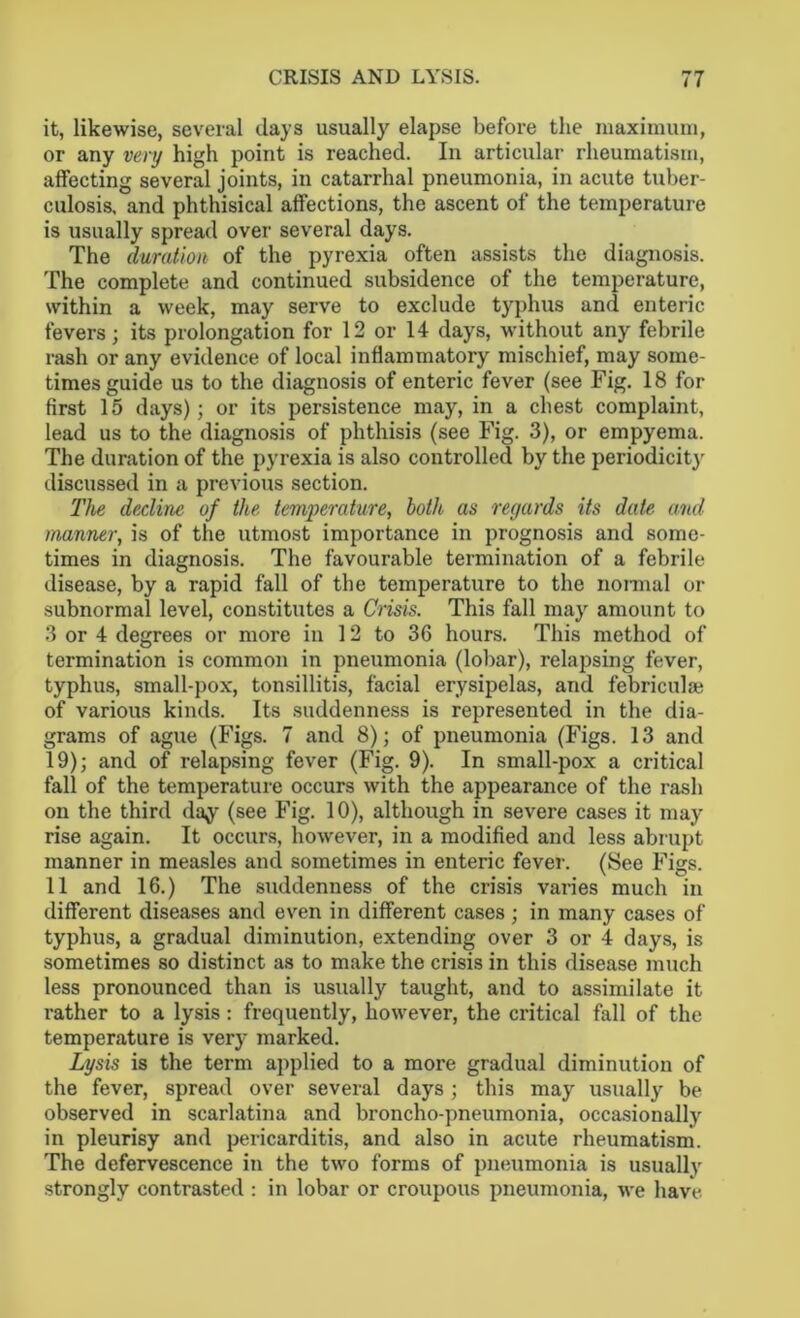 it, likewise, several days usually elapse before the maximum, or any very high point is reached. In articular rheumatism, affecting several joints, in catarrhal pneumonia, in acute tuber- culosis. and phthisical affections, the ascent of the temperature is usually spread over several days. The duration of the pyrexia often assists the diagnosis. The complete and continued subsidence of the temperature, within a week, may serve to exclude typhus and enteric fevers; its prolongation for 12 or 14 days, without any febrile rash or any evidence of local inflammatory mischief, may some- times guide us to the diagnosis of enteric fever (see Fig. 18 for first 15 days); or its persistence may, in a chest complaint, lead us to the diagnosis of phthisis (see Fig. 3), or empyema. The duration of the pyrexia is also controlled by the periodicity discussed in a previous section. The decline of the, temperature, both as regards its date and manner, is of the utmost importance in prognosis and some- times in diagnosis. The favourable termination of a febrile disease, by a rapid fall of the temperature to the nonnal or subnormal level, constitutes a Crisis. This fall may amount to 3 or 4 degrees or more in 12 to 36 hours. This method of termination is common in pneumonia (lobar), relapsing fever, typhus, small-pox, tonsillitis, facial erysipelas, and febriculai of various kinds. Its suddenness is represented in the dia- grams of ague (Figs. 7 and 8); of pneumonia (Figs. 13 and 19); and of relapsing fever (Fig. 9). In small-pox a critical fall of the temperature occurs with the appearance of the rash on the third day (see Fig. 10), although in severe cases it may rise again. It occurs, however, in a modified and less abrupt manner in measles and sometimes in enteric fever. (See Figs. 11 and 16.) The suddenness of the crisis varies much in different diseases and even in different cases; in many cases of typhus, a gradual diminution, extending over 3 or 4 days, is sometimes so distinct as to make the crisis in this disease much less pronounced than is usually taught, and to assimilate it rather to a lysis : frequently, however, the critical fall of the temperature is very marked. Lysis is the term applied to a more gradual diminution of the fever, spread over several days; this may usually be observed in scarlatina and broncho-pneumonia, occasionally in pleurisy and pericarditis, and also in acute rheumatism. The defervescence in the two forms of pneumonia is usually strongly contrasted : in lobar or croupous pneumonia, we have.