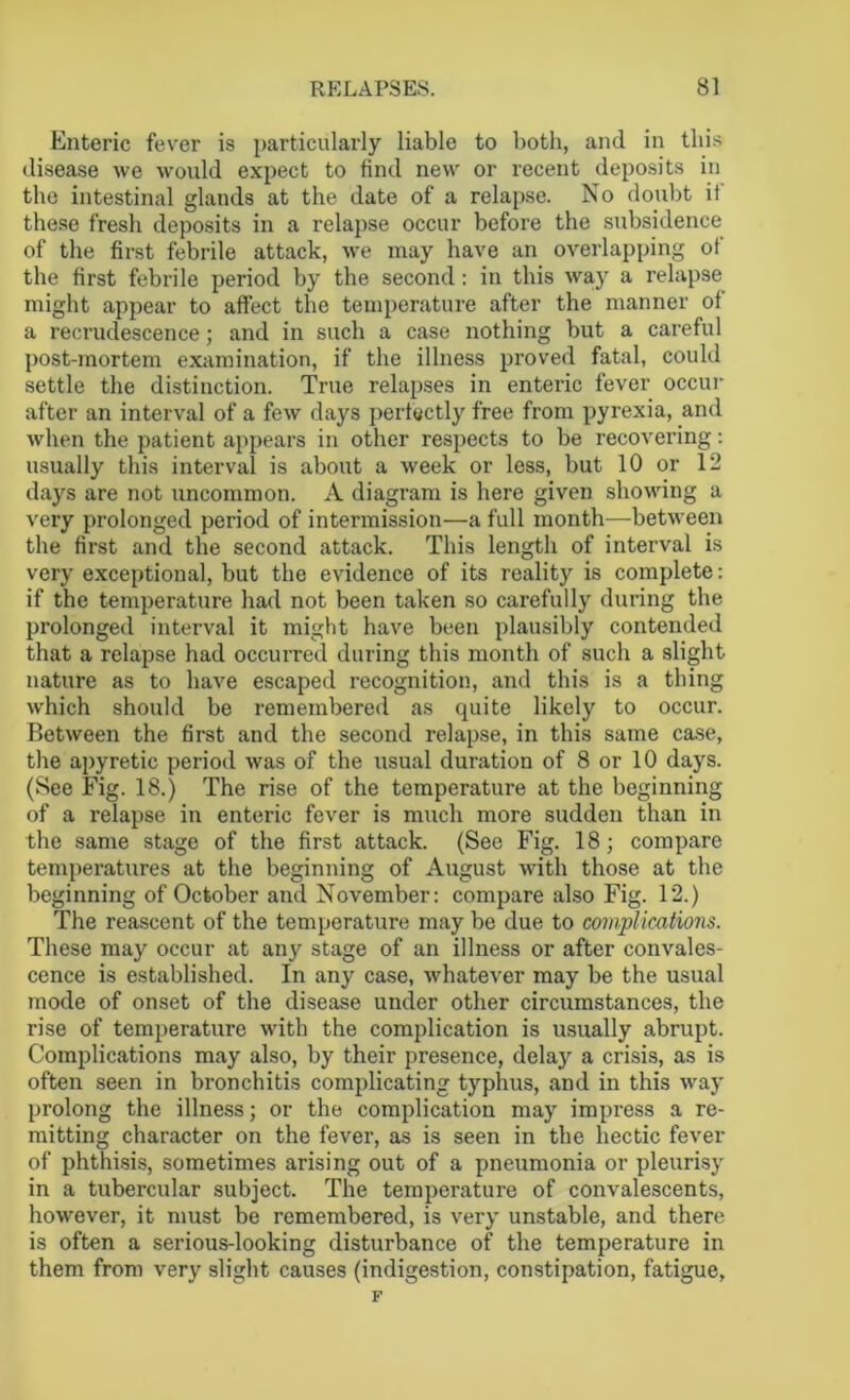Enteric fever is particularly liable to both, and in this disease we would expect to find new or recent deposits in the intestinal glands at the date of a relapse. No doubt it these fresh deposits in a relapse occur before the subsidence of the first febrile attack, we may have an overlapping ot the first febrile period by the second : in this way a relapse might appear to afl'ect the temperature after the manner ot a recrudescence; and in such a case nothing but a careful post-mortem examination, if the illness proved fatal, could settle the distinction. True relapses in enteric fever occur after an interval of a few days perfectly free from pyrexia, and when the patient appears in other respects to be recovering: usually this interval is about a week or less, but 10 or 12 days are not uncommon. A diagram is here given showing a very prolonged period of intermission—a full month—between the first and the second attack. This length of interval is very exceptional, but the evidence of its reality is complete: if the temperature had not been taken so carefully during the prolonged interval it might have been plausibly contended that a relapse had occurred during this month of such a slight nature as to have escaped recognition, and this is a thing which should be remembered as quite likely to occur. Between the first and the second relapse, in this same case, the apyretic period was of the usual duration of 8 or 10 days. (See Fig. 18.) The rise of the temperature at the beginning of a relapse in enteric fever is much more sudden than in the same stage of the first attack. (See Fig. 18; compare temperatures at the beginning of August with those at the beginning of October and November: compare also Fig. 12.) The reascent of the temperature may be due to complications. These may occur at any stage of an illness or after convales- cence is established. In any case, whatever may be the usual mode of onset of the disease under other circumstances, the rise of temperature with the complication is usually abrupt. Complications may also, by their presence, delay a crisis, as is often seen in bronchitis complicating typhus, and in this way prolong the illness; or the complication may impress a re- mitting character on the fever, as is seen in the hectic fever of phthisis, sometimes arising out of a pneumonia or pleurisy in a tubercular subject. The temperature of convalescents, however, it must be remembered, is very unstable, and there is often a serious-looking disturbance of the temperature in them from very slight causes (indigestion, constipation, fatigue, F