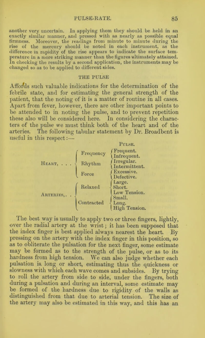 another very uncertain. In applying them they should be held in an exactly similar manner, and pressed with as nearly as possible equal firmness. Moreover, the readings from minute to minute during the rise of the mercury should be noted in each instrument, as the difference in rapidity of the rise appears to indicate the surface tem- perature in a more striking manner than the figures ultimately attained. In checking the residts by a second application, the instruments may be changed so as to be applied to different sides. THE PULSE Affords such valuable indications for the determination of the febrile state, and for estimating the general strength of the patient, that the noting of it is a matter of routine in all cases. Apart from fever, however, there are other important points to be attended to in noting the pulse, and to prevent repetition these also will be considered here. In considering the charac- ters of the pulse we must think both of the heart and of the arteries. The following tabular statement by Dr. Broadbent is useful in this respect :— Pulse. Heart, . . . Frequency • Rhythm Force Arteries,. j Relaxed ^Contracted ( Frequent. \Infrequent. (Irregular. \ Intermittent. (Excessive. \ Defective. ( Large. - Short. ( Low Tension. | Small. The best way is usually to apply two or three fingers, lightly, over the radial artery at the wrist; it has been supposed that the index finger is best applied always nearest the heart. By pressing on the artery with the index finger in this position, so as to obliterate the pulsation for the next finger, some estimate may be formed as to the strength of the pulse, or as to its hardness from high tension. We can also judge whether each pulsation is. long or short, estimating thus the quickness or slowness with which each wave comes and subsides. By trying to roll the artery from side to side, under the fingers, both during a pulsation and during an interval, some estimate may be formed of the hardness due to rigidity of the walls as distinguished from that due to arterial tension. The size of the artery may also be estimated in this way, and this has an
