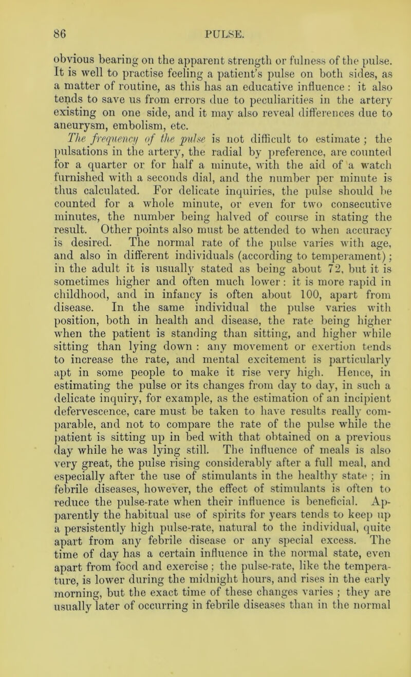obvious bearing on the apparent strength or fulness of the pulse. It is well to practise feeling a patient’s pulse on both sides, as a matter of routine, as this has an educative influence : it also tends to save us from errors tine to peculiarities in the artery existing on one side, and it may also reveal differences due to aneurysm, embolism, etc. The frequency of the pulse is not difficult to estimate ; the pulsations in the artery, the radial by preference, are counted for a quarter or for half a minute, with the aid of a watch furnished with a seconds dial, and the number per minute is thus calculated. For delicate inquiries, the pulse should be counted for a whole minute, or even for two consecutive minutes, the number being halved of course in stating the result. Other points also must be attended to when accuracy is desired. The normal rate of the pulse varies with age, and also in different individuals (according to temperament); in the adult it is usually stated as being about 72, but it is sometimes higher and often much lower: it is more rapid in childhood, and in infancy is often about 100, apart from disease. In the same individual the pulse varies with position, both in health and disease, the rate being higher when the patient is standing than sitting, and higher while sitting than lying down : any movement or exertion tends to increase the rate, and mental excitement is particularly apt in some people to make it rise very high. Hence, in estimating the pulse or its changes from day to day, in such a delicate inquiry, for example, as the estimation of an incipient defervescence, care must be taken to have results really com- parable, and not to compare the rate of the pulse while the patient is sitting up in bed with that obtained on a previous day while he was lying still. The influence of meals is also very great, the pulse rising considerably after a full meal, and especially after the use of stimulants in the healthy state ; in febrile diseases, however, the effect of stimulants is often to reduce the pulse-rate when their influence is beneficial. Ap- parently the habitual use of spirits for years tends to keep up a persistently high pulse-rate, natural to the individual, quite apart from any febrile disease or any special excess. The time of day has a certain influence in the normal state, even apart from food and exercise; the pulse-rate, like the tempera- ture, is lower during the midnight hours, and rises in the early morning, but the exact time of these changes varies ; they are usually later of occurring in febrile diseases than in the normal