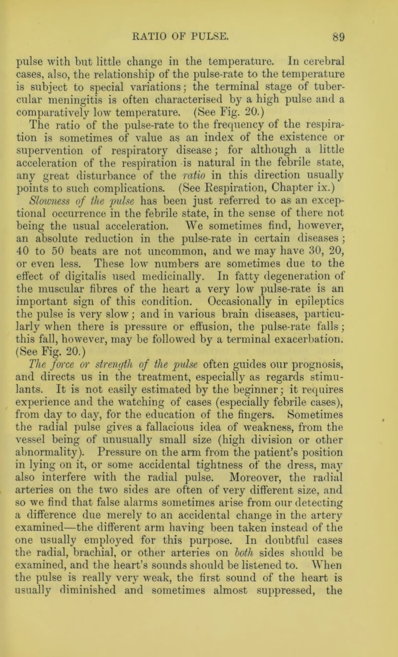 pulse with but little change in the temperature. In cerebral cases, also, the relationship of the pulse-rate to the temperature is subject to special variations; the terminal stage of tuber- cular meningitis is often characterised by a high pulse and a comparatively low temperature. (See Fig. 20.) The ratio of the pulse-rate to the frequency of the respira- tion is sometimes of value as an index of the existence or supervention of respiratory disease; for although a little acceleration of the respiration is natural in the febrile state, any great disturbance of the ratio in this direction usually points to such complications. (See Respiration, Chapter ix.) Slowness of the pulse has been just referred to as an excep- tional occurrence in the febrile state, in the sense of there not being the usual acceleration. We sometimes find, however, an absolute reduction in the pulse-rate in certain diseases ; 40 to 50 beats are not uncommon, and we may have 30, 20, or even less. These low numbers are sometimes due to the effect of digitalis used medicinally. In fatty degeneration of the muscular fibres of the heart a very low pulse-rate is an important sign of this condition. Occasionally in epileptics the pulse is very slow; and in various brain diseases, particu- larly when there is pressure or effusion, the pulse-rate falls; this fall, however, may be followed by a terminal exacerbation. (See Fig. 20.) The farce or strength of the pulse often guides our prognosis, and directs us in the treatment, especially as regards stimu- lants. It is not easily estimated by the beginner; it requires experience and the watching of cases (especially febrile cases), from day to day, for the education of the fingers. Sometimes the radial pulse gives a fallacious idea of weakness, from the vessel being of unusually small size (high division or other abnormality). Pressure on the arm from the patient’s position in lying on it, or some accidental tightness of the dress, may also interfere with the radial pnlse. Moreover, the radial arteries on the two sides are often of very different size, and so we find that false alarms sometimes arise from our detecting a difference due merely to an accidental change in the artery examined—the different arm having been taken instead of the one usually employed for this purpose. In doubtful cases the radial, brachial, or other arteries on both sides should be examined, and the heart’s sounds should be listened to. When the pulse is really very weak, the first sound of the heart is usually diminished and sometimes almost suppressed, the