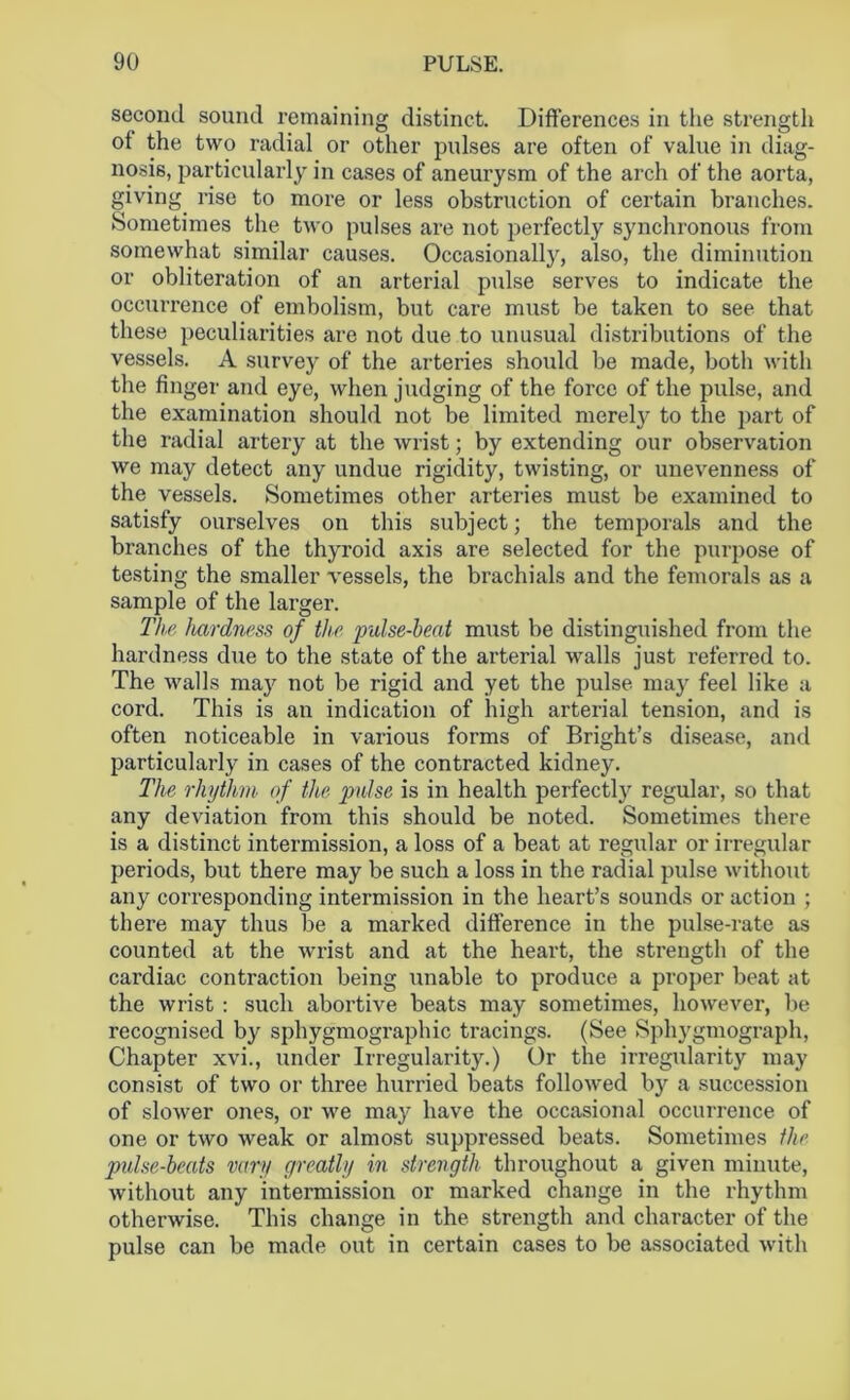 second sound remaining distinct. Differences in the strength ot the two radial or other pulses are often of value in diag- nosis, particularly in cases of aneurysm of the arch of the aorta, giving rise to more or less obstruction of certain branches. Sometimes the two pulses are not perfectly synchronous from somewhat similar causes. Occasionally, also, the diminution or obliteration of an arterial pulse serves to indicate the occurrence of embolism, but care must be taken to see that these peculiarities are not due to unusual distributions of the vessels. A survey of the arteries should be made, both with the finger and eye, when judging of the force of the pulse, and the examination should not be limited merely to the part of the radial artery at the wrist; by extending our observation we may detect any undue rigidity, twisting, or unevenness of the vessels. Sometimes other arteries must be examined to satisfy ourselves on this subject; the temporals and the branches of the thyroid axis are selected for the purpose of testing the smaller vessels, the brachials and the femorals as a sample of the larger. The hardness of the pulse-heat must be distinguished from the hardness due to the state of the arterial walls just referred to. The walls may not be rigid and yet the pulse may feel like a cord. This is an indication of high arterial tension, and is often noticeable in various forms of Bright’s disease, and particularly in cases of the contracted kidney. The rhythm of the pulse is in health perfectly regular, so that any deviation from this should be noted. Sometimes there is a distinct intermission, a loss of a beat at regular or irregular periods, but there may be such a loss in the radial pulse without any corresponding intermission in the heart’s sounds or action ; there may thus be a marked difference in the pulse-rate as counted at the wrist and at the heart, the strength of the cardiac contraction being unable to produce a proper beat at the wrist : such abortive beats may sometimes, however, be recognised by sphygmographic tracings. (See Sphygmograph, Chapter xvi., under Irregularity.) Or the irregularity may consist of two or three hurried beats followed by a succession of slower ones, or we may have the occasional occurrence of one or two weak or almost suppressed beats. Sometimes the pidse-beats vary greatly in strength throughout a given minute, without any intermission or marked change in the rhythm otherwise. This change in the strength and character of the pulse can be made out in certain cases to be associated with