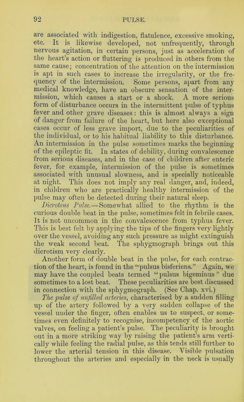 are associated with indigestion, flatulence, excessive smoking, etc. It is likewise developed, not unfrequently, through nervous agitation, in certain persons, just as acceleration of the heart’s action or fluttering is produced in others from the same cause; concentration of the attention on the intermission is apt in such cases to increase the irregularity, or the fre- quency of the intermission. Some persons, apart from any medical knowledge, have an obscure sensation of the inter- mission, which causes a start or a shock. A more serious form of disturbance occurs in the intermittent pulse of typhus fever and other grave diseases: this is almost always a sign of danger from failure of the heart, but here also exceptional cases occur of less grave import, due to the peculiarities of the individual, or to his habitual liability to this disturbance. An intermission in the pulse sometimes marks the beginning of the epileptic fit. In states of debility, during convalescence from serious diseases, and in the case of children after enteric fever, for example, intermission of the pulse is sometimes associated with unusual slowness, and is specially noticeable at night. This does not imply any real danger, and, indeed, in children who are practically healthy intermission of the pulse may often be detected during their natural sleep. Dicrotous Pulse.—Somewhat allied to the rhythm is the curious double beat in the pulse, sometimes felt in febrile cases. It is not uncommon in the convalescence from typhus fever. This is best felt by applying the tips of the fingers very lightly over the vessel, avoiding any such pressure as might extinguish the weak second beat. The sphygmograph brings out this dierotism very clearly. Another form of double beat in the pulse, for each contrac- tion of the heart, is found in the ‘‘pulsus bisferiens.” Again, we may have the coupled beats termed “ pulsus bigeminus ” due sometimes to a lost beat. These peculiarities are best discussed in connection with the sphygmograph. (See Chap, xvi.) The pulse of unfilled arteries, characterised by a sudden filling up of the artery followed by a very sudden collapse of the vessel under the finger, often enables us to suspect, or some- times even definitely to recognise, incompetency of the aortic valves, on feeling a patient’s pulse. The peculiarity is brought out in a more striking way by raising the patient’s arm verti- cally while feeling the radial pulse, as this tends still further to lower the arterial tension in this disease. Visible pulsation throughout the arteries and especially in the neck is usually
