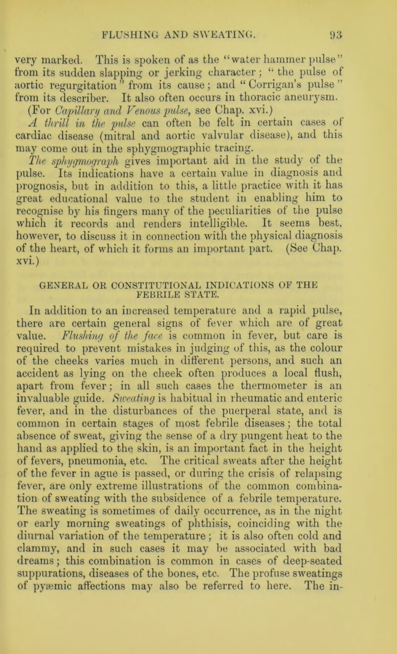 very marked. This is spoken of as the “water hammer pulse” from its sudden slapping or jerking character; “ the pulse of aortic regurgitation ” from its cause; and “ Corrigan’s pulse ” from its describer. It also often occurs in thoracic aneurysm. (For Capillary and Venous pulse, see Chap, xvi.) A thrill in the pulse can often be felt in certain cases of cardiac disease (mitral and aortic valvular disease), and this may come out in the sphygmographic tracing. The spliygmograph gives important aid in the study of the pulse. Its indications have a certain value in diagnosis and prognosis, but in addition to this, a little practice with it has great educational value to the student in enabling him to recognise by his fingers many of the peculiarities of the pulse which it records and renders intelligible. It seems best, however, to discuss it in connection with the physical diagnosis of the heart, of which it forms an important part. (See Chap, xvi.) GENERAL OR CONSTITUTIONAL INDICATIONS OF THE FEBRILE STATE. In addition to an increased temperature and a rapid pulse, there are certain general signs of fever which are of great value. Flushing of the face is common in fever, but care is required to prevent mistakes in judging of this, as the colour of the cheeks varies much in different persons, and such an accident as lying on the cheek often produces a local flush, apart from fever; in all such cases the thermometer is an invaluable guide. Sweating in habitual in rheumatic and enteric fever, and in the disturbances of the puerperal state, and is common in certain stages of most febrile diseases; the total absence of sweat, giving the sense of a dry pungent heat to the hand as applied to the skin, is an important fact in the height of fevers, pneumonia, etc. The critical sweats after the height of the fever in ague is passed, or during the crisis of relapsing fever, are only extreme illustrations of the common combina- tion of sweating with the subsidence of a febrile temperature. The sweating is sometimes of daily occurrence, as in the night or early morning sweatings of phthisis, coinciding with the diurnal variation of the temperature; it is also often cold and clammy, and in such cases it may be associated with bad dreams; this combination is common in cases of deep-seated suppurations, diseases of the bones, etc. The profuse sweatings of pyaemic affections may also be referred to here. The in-