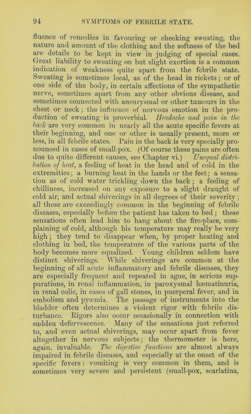 flaence ot remedies in favouring or checking sweating, the nature and amount of the clothing and the softness of the bed are details to be kept in view in judging of special cases. Great liability to sweating on but slight exertion is a common indication of weakness quite apart from the febrile state. Sweating is sometimes local, as of the head in rickets; or of one side of the body, in certain affections of the sympathetic nerve, sometimes apart from any other obvious disease, and sometimes connected with aneurysmal or other tumours in the chest or neck; the influence of nervous emotion in the pro- duction of sweating is proverbial. Headache and pain in the hack are very common in nearly all the acute specific fevers at their beginning, and one or other is usually present, more or less, in all febrile states. Pain in the back is very specially pro- nounced in cases of small-pox. (Of course these pains are often due to quite different causes, see Chapter vi.) Unequal distri- bution of heat, a feeling of heat in the head and of cold in the exti’emities; a burning heat in the hands or the feet; a sensa- tion as of cold water trickling down the back; a feeling of chilliness, increased on any exposure to a slight draught of cold air, and actual shiverings in all degrees of their severity; all these are exceed!ugly common in the beginning of febrile diseases, especially before the patient has taken to bed; these sensations often lead him to hang about the fire-place, com- plaining of cold, although his temperature may really be very high; they tend to disappear when, by proper heating and clothing in bed, the temperature of the various parts of the body becomes more equalized. Young children seldom have distinct shiverings. While shiverings are common at the beginning of all acute inflammatory and febrile diseases, they are especially frequent and repeated in ague, in serious sup- purations, in renal inflammation, in paroxysmal haematinuria, in renal colic, in cases of gall stones, in puerperal fever, and in embolism and pyaemia. The passage of instruments into the bladder often determines a violent rigor with febrile dis- turbance. Rigors also occur occasionally in connection with sudden defervescence. Many of the sensations just referred to, and even actual shiverings, may occur apart from fever altogether in nervous subjects; the thermometer is here, again, invaluable. The digestive functions are almost always impaired in febrile diseases, and especially at the onset of the specific fevers : vomiting is very common in them, and is sometimes very severe and persistent (small-pox, scarlatina,